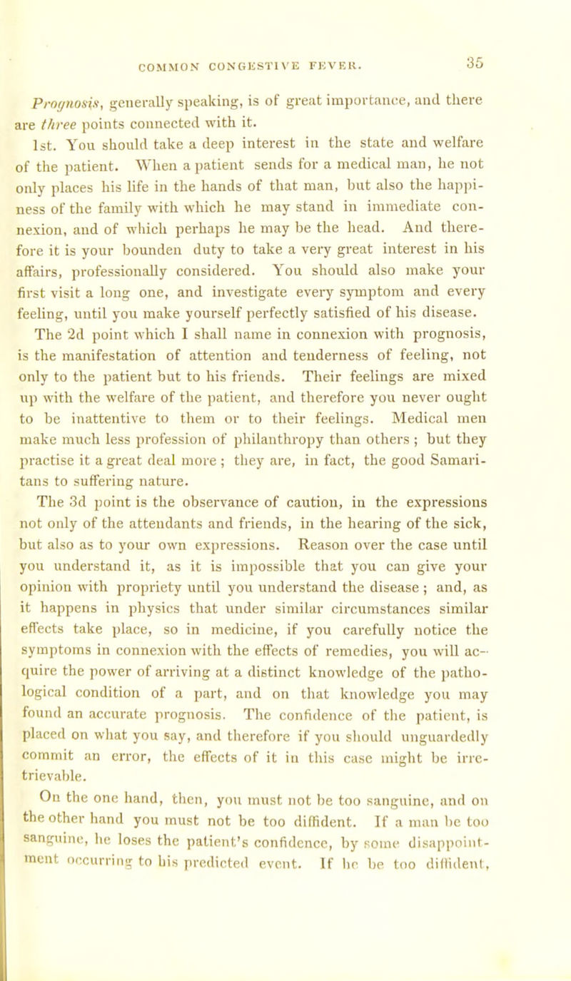 Prognosis, generally speaking, is of great importance, and there are three points connected with it. 1st. You should take a deep interest in the state and welfare of the patient. When a patient sends for a medical man, he not only places his life in the hands of that man, but also the happi- ness of the family with which he may stand in immediate con- nexion, and of which perhaps he may be the head. And there- fore it is your bounden duty to take a very great interest in his affairs, professionally considered. You should also make your first visit a long one, and investigate every symptom and every feeUng, until you make yourself perfectly satisfied of his disease. The ■2d point which I shall name in connexion with prognosis, is the manifestation of attention and tenderness of feeling, not only to the patient but to his friends. Their feelings are mixed up with the welfare of the patient, and therefore yovi never ought to be inattentive to them or to their feelings. Medical men make much less profession of philanthropy than others ; but they practise it a great deal more ; they are, in fact, the good Samari- tans to suffering nature. The 3d point is the observance of caution, in the expressions not only of the attendants and friends, in the hearing of the sick, but also as to your own expressions. Reason over the case until you understand it, as it is impossible that you can give your opinion with propriety until you understand the disease ; and, as it happens in physics that under similar circumstances similar effects take place, so in medicine, if you carefully notice the symptoms in connexion with the effects of remedies, you will ac- quire the power of arriving at a distinct knowledge of the patho- logical condition of a part, and on that knowledge you may found an accurate prognosis. The confidence of tlie patient, is placed on what you say, and therefore if you sliould unguardedly commit an error, the effects of it in this case might be irre- trievable. On the one hand, then, you must not be too sanguine, and on the other hand you must not be too diffident. If a man be too sanguine, he loses the patient's confidence, by some disappoint- ment occurring to his predicted event. If lie be too diilident,