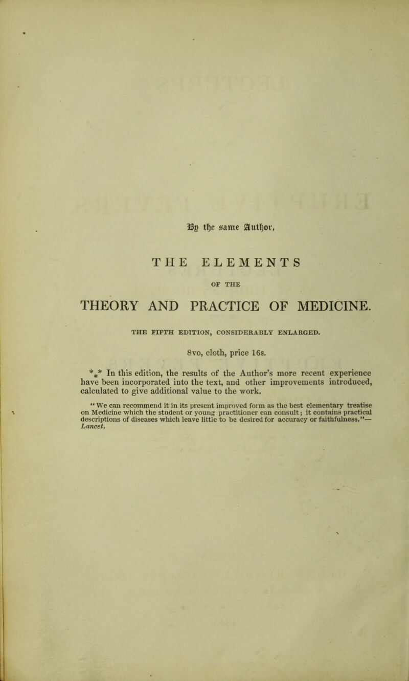 H3g tf)e same 3uti)or, THE ELEMENTS OF THE THEORY AND PRACTICE OF MEDICINE. THE FIFTH EDITION, CONSIDERABLY ENLARGED. 8vo, cloth, price 16s. *** In this edition, the results of the Author’s more recent experience have been incorporated into the text, and other improvements introduced, calculated to give additional value to the work. “We can recommend it in its present improved form as the best elementary treatise on Medicine which the student or young: practitioner can consult; it contains practical descriptions of diseases which leave little to be desired for accuracy or faithfulness.”— Lancet.