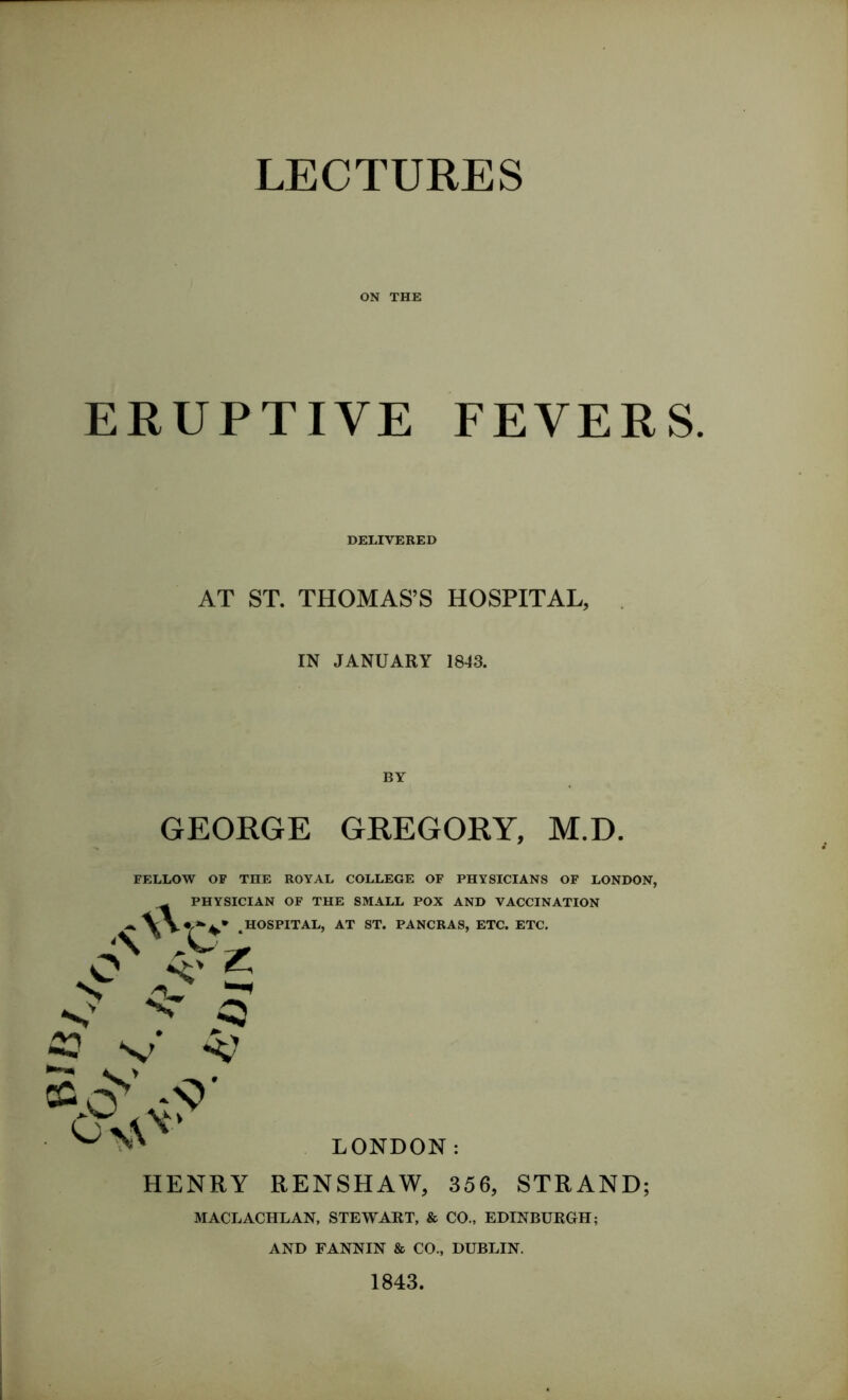 ON THE ERUPTIVE FEVERS. DELIVERED AT ST. THOMAS’S HOSPITAL, IN JANUARY 1843. GEORGE GREGORY, M.D. FELLOW OF THE ROYAL COLLEGE OF PHYSICIANS OF LONDON, PHYSICIAN OF THE SMALL POX AND VACCINATION HOSPITAL, AT ST. PANCRAS, ETC. ETC. •\xVe. 5 v* A? LONDON: HENRY RENSHAW, 356, STRAND; MACLACHLAN, STEWART, & CO., EDINBURGH; AND FANNIN & CO., DUBLIN. 1843.