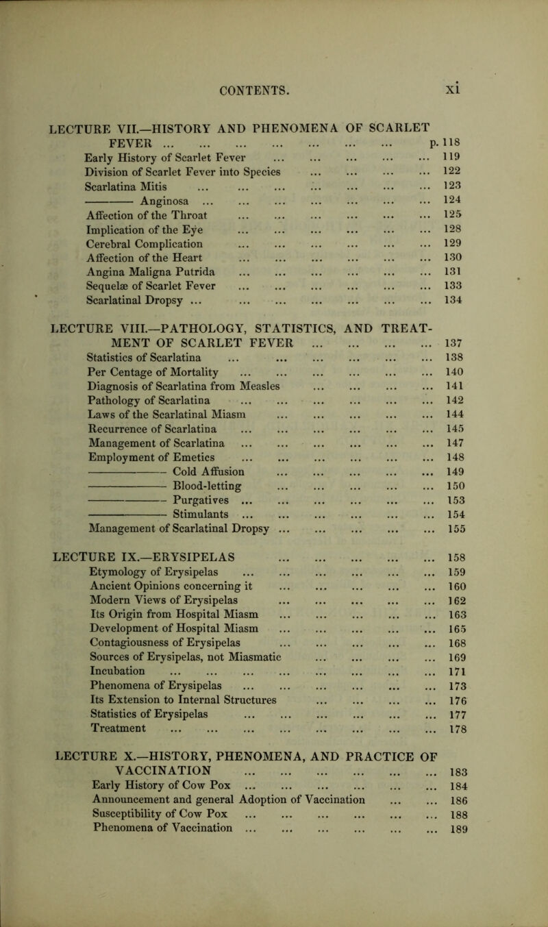 LECTURE VII.—HISTORY AND PHENOMENA OF SCARLET FEVER P- 118 Early History of Scarlet Fever ... 119 Division of Scarlet Fever into Species 122 Scarlatina Mitis ... ... • • • 123 Anginosa ... ... ... ... ... ... • •• 124 Affection of the Throat ... ... ... 125 Implication of the Eye 128 Cerebral Complication ... ... 129 Affection of the Heart ... ... ... ... 130 Angina Maligna Putrida 131 Sequelae of Scarlet Fever 133 Scarlatinal Dropsy ... 134 LECTURE VIII.—PATHOLOGY, STATISTICS, AND TREAT- MENT OF SCARLET FEVER Statistics of Scarlatina ... ... Per Centage of Mortality Diagnosis of Scarlatina from Measles Pathology of Scarlatina Laws of the Scarlatinal Miasm ... Recurrence of Scarlatina Management of Scarlatina Employment of Emetics Cold AflFusion ... Blood-letting Purgatives Stimulants Management of Scarlatinal Dropsy 137 138 140 141 142 144 145 147 148 149 150 153 154 155 LECTURE IX.—ERYSIPELAS Etymology of Erysipelas Ancient Opinions concerning it Modern Views of Erysipelas Its Origin from Hospital Miasm Development of Hospital Miasm Contagiousness of Erysipelas Sources of Erysipelas, not Miasmatic Incubation Phenomena of Erysipelas Its Extension to Internal Structures Statistics of Erysipelas Treatment 158 159 160 162 163 165 168 169 171 173 176 177 178 LECTURE X.—HISTORY, PHENOMENA, AND PRACTICE OF VACCINATION 183 Early History of Cow Pox 184 Announcement and general Adoption of Vaccination 186 Susceptibility of Cow Pox 188 Phenomena of Vaccination 189