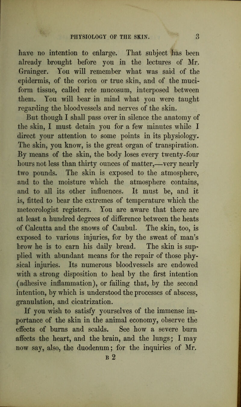 have no intention to enlarge. That subject has been already brought before you in the lectures of Mr. Grainger. You will remember what was said of the epidermis, of the corion or true skin, and of the muci- form tissue, called rete mucosum, interposed between them. You will bear in mind what you were taught regarding the bloodvessels and nerves of the skin. But though I shall pass over in silence the anatomy of the skin, I must detain you for a few minutes while I direct your attention to some points in its physiology. The skin, you know, is the great organ of transpiration. By means of the skin, the body loses every twenty-four hours not less than thirty ounces of matter,—very nearly two pounds. The skin is exposed to the atmosphere, and to the moisture which the atmosphere contains, and to all its other influences. It must be, and it is, fitted to bear the extremes of temperature which the meteorologist registers. You are aware that there are at least a hundred degrees of difference between the heats of Calcutta and the snows of Caubul. The skin, too, is exposed to various injuries, for by the sweat of man’s brow he is to earn his daily bread. The skin is sup- plied with abundant means for the repair of those phy- sical injuries. Its numerous bloodvessels are endowed with a strong disposition to heal by the first intention (adhesive inflammation), or failing that, by the second intention, by which is understood the processes of abscess, granulation, and cicatrization. If you wish to satisfy yourselves of the immense im- portance of the skin in the animal economy, observe the effects of burns and scalds. See how a severe burn affects the heart, and the brain, and the lungs; I may now say, also, the duodenum; for the inquiries of Mr. b 2