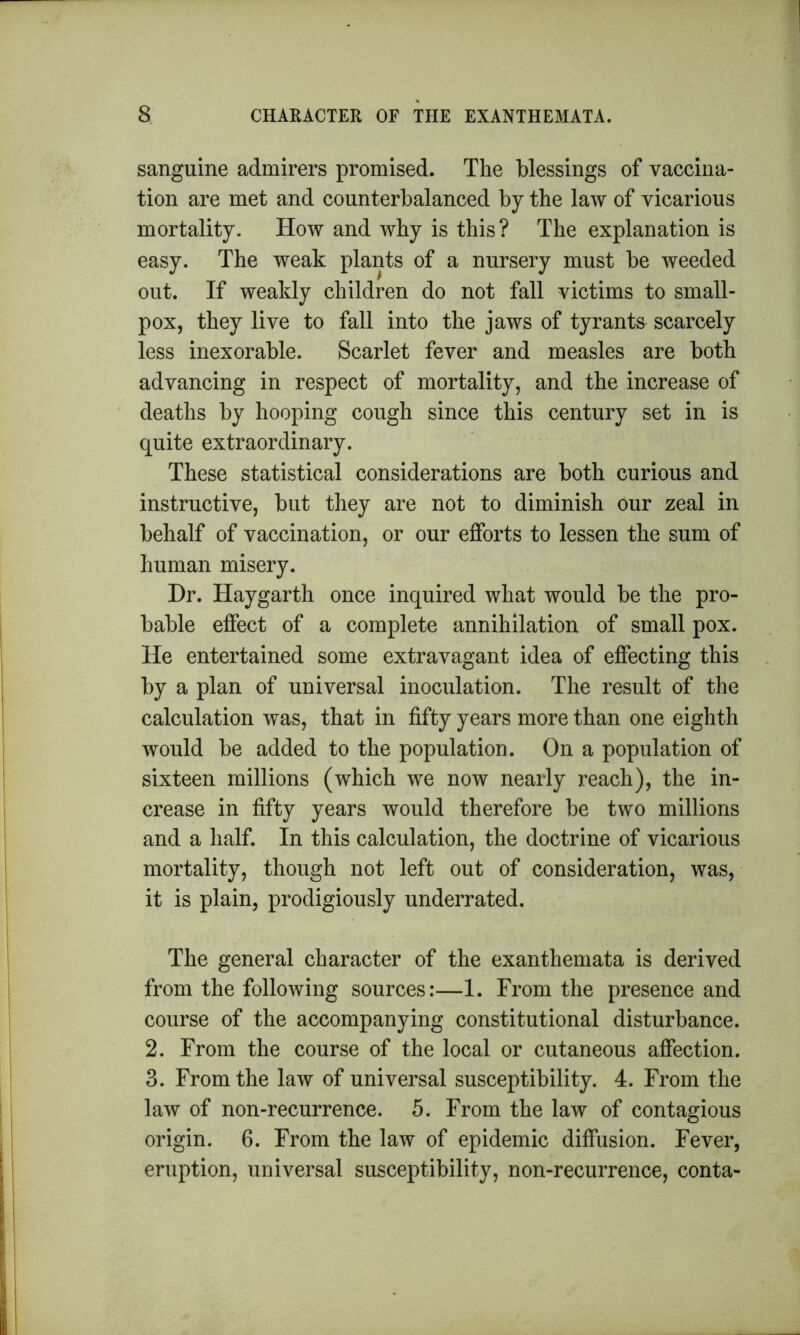 sanguine admirers promised. The blessings of vaccina- tion are met and counterbalanced by the law of vicarious mortality. How and why is this? The explanation is easy. The weak plants of a nursery must be weeded out. If weakly children do not fall victims to small- pox, they live to fall into the jaws of tyrants scarcely less inexorable. Scarlet fever and measles are both advancing in respect of mortality, and the increase of deaths by hooping cough since this century set in is quite extraordinary. These statistical considerations are both curious and instructive, but they are not to diminish our zeal in behalf of vaccination, or our efforts to lessen the sum of human misery. Dr. Haygarth once inquired what would be the pro- bable effect of a complete annihilation of small pox. He entertained some extravagant idea of effecting this by a plan of universal inoculation. The result of the calculation was, that in fifty years more than one eighth would be added to the population. On a population of sixteen millions (which we now nearly reach), the in- crease in fifty years would therefore be two millions and a half. In this calculation, the doctrine of vicarious mortality, though not left out of consideration, was, it is plain, prodigiously underrated. The general character of the exanthemata is derived from the following sources:—1. From the presence and course of the accompanying constitutional disturbance. 2. From the course of the local or cutaneous affection. 3. From the law of universal susceptibility. 4. From the law of non-recurrence. 5. From the law of contagious origin. 6. From the law of epidemic diffusion. Fever, eruption, universal susceptibility, non-recurrence, conta-