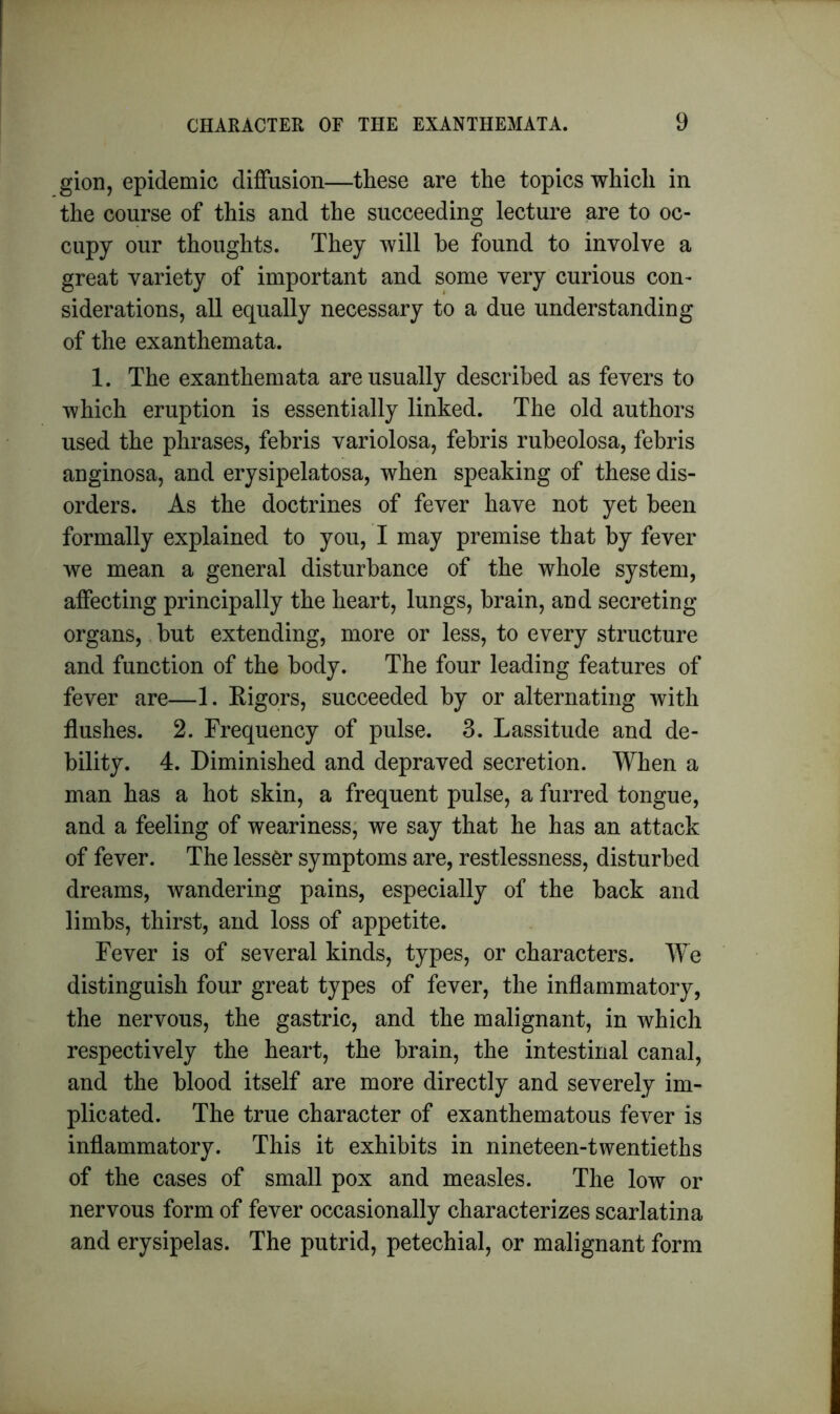 gion, epidemic diffusion—these are the topics which in the course of this and the succeeding lecture are to oc- cupy our thoughts. They will be found to involve a great variety of important and some very curious con- siderations, all equally necessary to a due understanding of the exanthemata. 1. The exanthemata are usually described as fevers to which eruption is essentially linked. The old authors used the phrases, febris variolosa, febris rubeolosa, febris anginosa, and erysipelatosa, when speaking of these dis- orders. As the doctrines of fever have not yet been formally explained to you, I may premise that by fever we mean a general disturbance of the whole system, affecting principally the heart, lungs, brain, and secreting organs, but extending, more or less, to every structure and function of the body. The four leading features of fever are—1. Rigors, succeeded by or alternating with flushes. 2. Frequency of pulse. 3. Lassitude and de- bility. 4. Diminished and depraved secretion. When a man has a hot skin, a frequent pulse, a furred tongue, and a feeling of weariness, we say that he has an attack of fever. The lesser symptoms are, restlessness, disturbed dreams, wandering pains, especially of the back and limbs, thirst, and loss of appetite. Fever is of several kinds, types, or characters. We distinguish four great types of fever, the inflammatory, the nervous, the gastric, and the malignant, in which respectively the heart, the brain, the intestinal canal, and the blood itself are more directly and severely im- plicated. The true character of exanthematous fever is inflammatory. This it exhibits in nineteen-twentieths of the cases of small pox and measles. The low or nervous form of fever occasionally characterizes scarlatina and erysipelas. The putrid, petechial, or malignant form