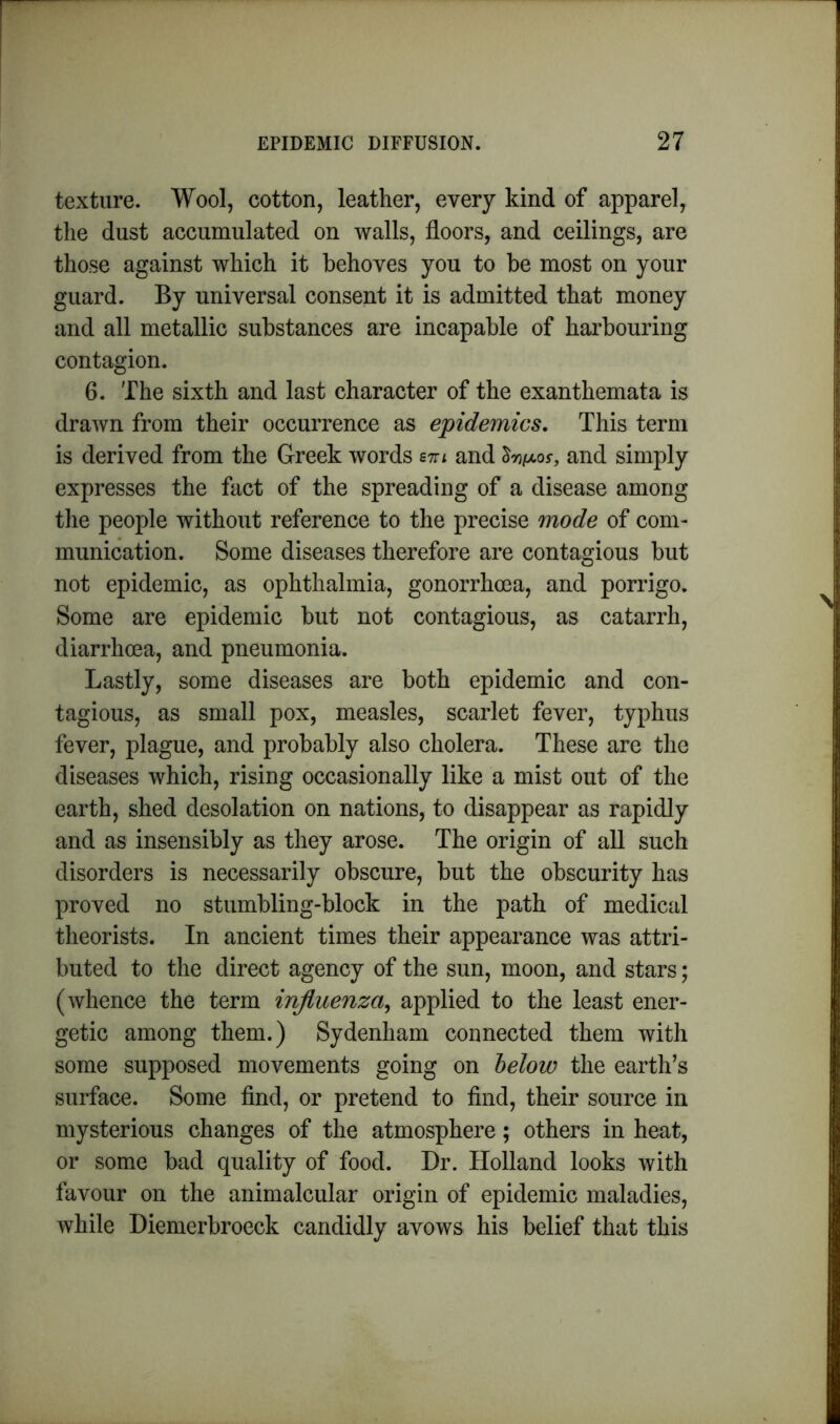 texture. Wool, cotton, leather, every kind of apparel, the dust accumulated on walls, floors, and ceilings, are those against which it behoves you to be most on your guard. By universal consent it is admitted that money and all metallic substances are incapable of harbouring contagion. 6. The sixth and last character of the exanthemata is drawn from their occurrence as epidemics. This term is derived from the Greek words £7r < and ^n^os, and simply expresses the fact of the spreading of a disease among the people without reference to the precise mode of com- munication. Some diseases therefore are contagious but not epidemic, as ophthalmia, gonorrhoea, and porrigo. Some are epidemic but not contagious, as catarrh, diarrhoea, and pneumonia. Lastly, some diseases are both epidemic and con- tagious, as small pox, measles, scarlet fever, typhus fever, plague, and probably also cholera. These are the diseases which, rising occasionally like a mist out of the earth, shed desolation on nations, to disappear as rapidly and as insensibly as they arose. The origin of all such disorders is necessarily obscure, but the obscurity has proved no stumbling-block in the path of medical theorists. In ancient times their appearance was attri- buted to the direct agency of the sun, moon, and stars; (whence the term influenza, applied to the least ener- getic among them.) Sydenham connected them with some supposed movements going on below the earth’s surface. Some find, or pretend to find, their source in mysterious changes of the atmosphere; others in heat, or some bad quality of food. Dr. Holland looks with favour on the animalcular origin of epidemic maladies, while Diemerbroeck candidly avows his belief that this
