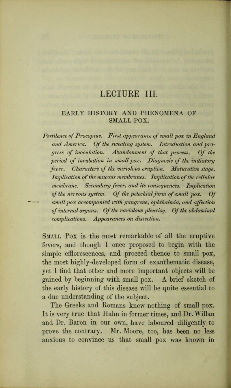 LECTURE III. EARLY HISTORY AND PHENOMENA OF SMALL POX. Pestilence of Procopius. First appearance of small pox in England and America. Of the sweating system. Introduction and pro- gress of inoculation. Abandonment of that process. Of the period of incubation in small pox. Diagnosis of the initiatory fever. Characters of the variolous eruption. Maturative stage. Implication of the mucous membranes. Implication of the cellular membrane. Secondary fever^ and its consequences. Implication of the nervous system. Of the petechial form of small pox. Of smallpox accompanied with gangrene, ophthalmia, and affection of internal organs. Of the variolous pleurisy. Of the abdominal complications. Appearances on dissection. Small Pox is the most remarkable of all the eruptive fevers, and though I once proposed to begin with the simple efflorescences, and proceed thence to small pox, the most highly-developed form of exanthematic disease, yet I find that other and more important objects will be gained by beginning with small pox. A brief sketch of the early history of this disease will be quite essential to a due understanding of the subject. The Greeks and Eomans knew nothing of small pox. It is very true that Hahn in former times, and Dr. Willan and Dr. Baron in our own, have laboured diligently to prove the contrary. Mr. Moore, too, has been no less anxious to convince us that small pox was known in