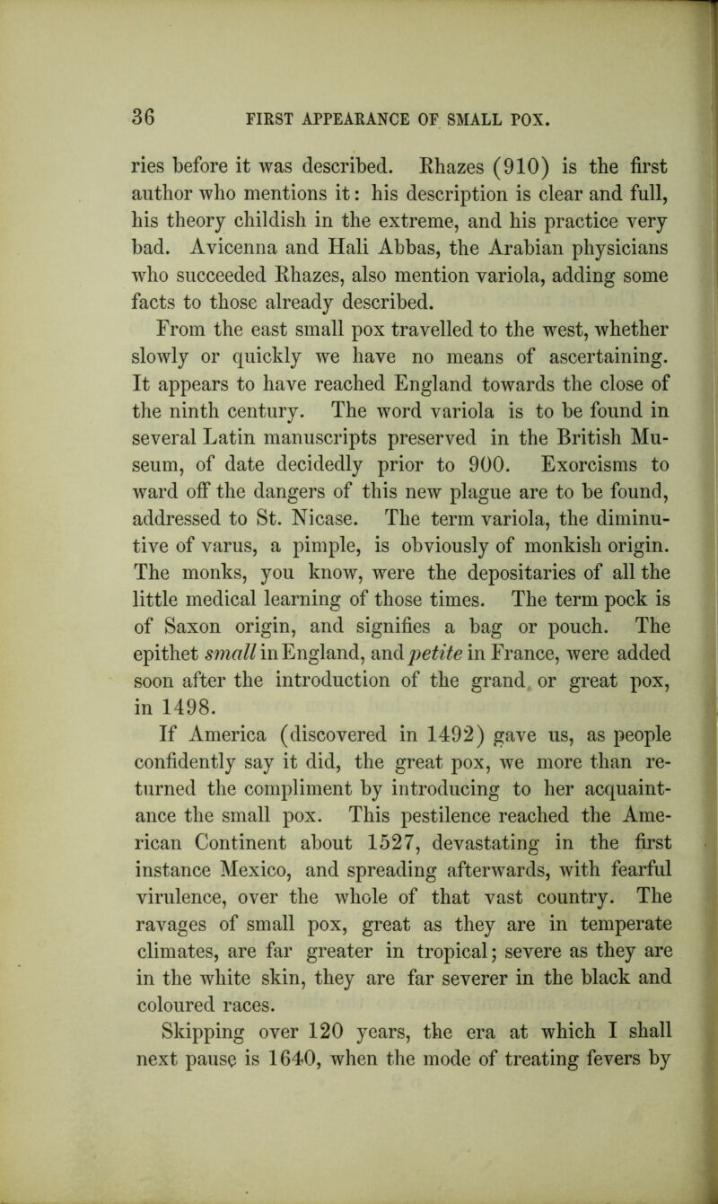 ries before it was described. Rhazes (910) is the first author who mentions it: his description is clear and full, his theory childish in the extreme, and his practice very bad. Avicenna and Hali Abbas, the Arabian physicians who succeeded Rhazes, also mention variola, adding some facts to those already described. From the east small pox travelled to the west, whether slowly or quickly we have no means of ascertaining. It appears to have reached England towards the close of the ninth century. The word variola is to be found in several Latin manuscripts preserved in the British Mu- seum, of date decidedly prior to 900. Exorcisms to ward off the dangers of this new plague are to be found, addressed to St. Nicase. The term variola, the diminu- tive of varus, a pimple, is obviously of monkish origin. The monks, you know, were the depositaries of all the little medical learning of those times. The term pock is of Saxon origin, and signifies a bag or pouch. The epithet small in England, and joetite in France, were added soon after the introduction of the grand or great pox, in 1498. If America (discovered in 1492) gave us, as people confidently say it did, the great pox, we more than re- turned the compliment by introducing to her acquaint- ance the small pox. This pestilence reached the Ame- rican Continent about 1527, devastating in the first instance Mexico, and spreading afterwards, with fearful virulence, over the whole of that vast country. The ravages of small pox, great as they are in temperate climates, are far greater in tropical; severe as they are in the white skin, they are far severer in the black and coloured races. Skipping over 120 years, the era at which I shall next pause is 1640, when the mode of treating fevers by