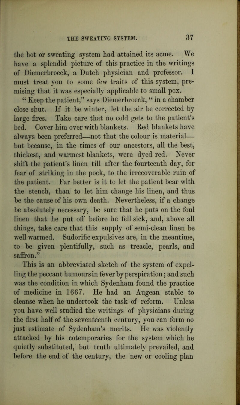 the hot or sweating system had attained its acme. We have a splendid picture of this practice in the writings of Diemerbroeck, a Dutch physician and professor. I must treat you to some few traits of this system, pre- mising that it was especially applicable to small pox. “ Keep the patient/’ says Diemerbroeck, u in a chamber close shut. If it be winter, let the air be corrected by large fires. Take care that no cold gets to the patient’s bed. Cover him over with blankets. Red blankets have always been preferred—not that the colour is material— but because, in the times of our ancestors, all the best, thickest, and warmest blankets, were dyed red. Never shift the patient’s linen till after the fourteenth day, for fear of striking in the pock, to the irrecoverable ruin of the patient. Far better is it to let the patient bear with the stench, than to let him change his linen, and thus be the cause of his own death. Nevertheless, if a change be absolutely necessary, be sure that he puts on the foul linen that he put off before he fell sick, and, above all things, take care that this supply of semi-clean linen be well warmed. Sudorific expulsives are, in the meantime, to be given plentifully, such as treacle, pearls, and saffron.” This is an abbreviated sketch of the system of expel- ling the peccant humours in fever by perspiration; and such was the condition in which Sydenham found the practice of medicine in 1667. He had an Augean stable to cleanse when he undertook the task of reform. Unless you have well studied the writings of physicians during the first half of the seventeenth century, you can form no just estimate of Sydenham’s merits. He was violently attacked by his cotemporaries for the system which he quietly substituted, but truth ultimately prevailed, and before the end of the century, the new or cooling plan