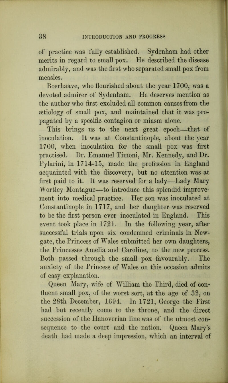 of practice was fully established. Sydenham had other merits in regard to small pox. He described the disease admirably, and was the first who separated small pox from measles. Boerhaave, who flourished about the year 1700, was a devoted admirer of Sydenham. He deserves mention as the author who first excluded all common causes from the aetiology of small pox, and maintained that it was pro- pagated by a specific contagion or miasm alone. This brings us to the next great epoch—that of inoculation. It was at Constantinople, about the year 1700, when inoculation for the small pox was first practised. Dr. Emanuel Timoni, Mr. Kennedy, and Dr. Pylarini, in 1714-15, made the profession in England acquainted with the discovery, but no attention was at first paid to it. It was reserved for a lady—Lady Mary Wortley Montague—to introduce this splendid improve- ment into medical practice. Her son was inoculated at Constantinople in 1717, and her daughter was reserved to be the first person ever inoculated in England. This event took place in 1721. In the following year, after successful trials upon six condemned criminals in New- gate, the Princess of Wales submitted her own daughters, the Princesses Amelia and Caroline, to the new process. Both passed through the small pox favourably. The anxiety of the Princess of Wales on this occasion admits of easy explanation. Queen Mary, wife of William the Third, died of con- fluent small pox, of the worst sort, at the age of 32, on the 28th December, 1694. In 1721, George the First had but recently come to the throne, and the direct succession of the Hanoverian line was of the utmost con- sequence to the court and the nation. Queen Mary’s death had made a deep impression, which an interval of