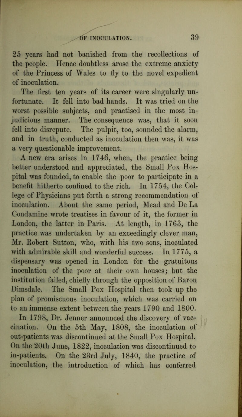 25 years had not banished from the recollections of the people. Hence doubtless arose the extreme anxiety of the Princess of Wales to fly to the novel expedient of inoculation. The first ten years of its career were singularly un- fortunate. It fell into bad hands. It was tried on the worst possible subjects, and practised in the most in- judicious manner. The consequence was, that it soon fell into disrepute. The pulpit, too, sounded the alarm, and in truth, conducted as inoculation then was, it was a very questionable improvement. A new era arises in 1746, when, the practice being better understood and appreciated, the Small Pox Hos- pital was founded, to enable the poor to participate in a benefit hitherto confined to the rich. In 1754, the Col- lege of Physicians put forth a strong recommendation of inoculation. About the same period, Mead and De La Condamine wrote treatises in favour of it, the former in London, the latter in Paris. At length, in 1763, the practice was undertaken by an exceedingly clever man, Mr. Robert Sutton, who, with his two sons, inoculated with admirable skill and wonderful success. In 1775, a dispensary was opened in London for the gratuitous inoculation of the poor at their own houses; but the institution failed, chiefly through the opposition of Baron Dimsdale. The Small Pox Hospital then took up the plan of promiscuous inoculation, which was carried on to an immense extent between the years 1790 and 1800. In 1798, Dr. Jenner announced the discovery of vac- cination. On the 5th May, 1808, the inoculation of out-patients was discontinued at the Small Pox Hospital. On the 20th June, 1822, inoculation was discontinued to in-patients. On the 23rd July, 1840, the practice of inoculation, the introduction of which has conferred