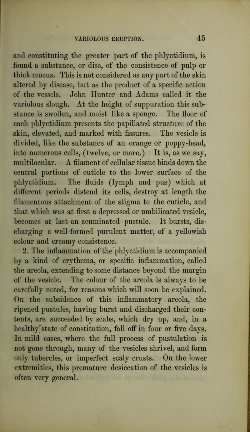 and constituting the greater part of the phlyctidium, is found a substance, or disc, of the consistence of pulp or thick mucus. This is not considered as any part of the skin altered by disease, hut as the product of a specific action of the vessels. John Hunter and Adams called it the variolous slough. At the height of suppuration this sub- stance is swollen, and moist like a sponge. The floor of each phlyctidium presents the papillated structure of the skin, elevated, and marked with fissures. The vesicle is divided, like the substance of an orange or poppy-head, into numerous cells, (twelve, or more.) It is, as we say, multilocular. A filament of cellular tissue binds down the central portions of cuticle to the lower surface of the phlyctidium. The fluids (lymph and pus) which at different periods distend its cells, destroy at length the filamentous attachment of the stigma to the cuticle, and that which was at first a depressed or umbilicated vesicle, becomes at last an acuminated pustule. It bursts, dis- charging a well-formed purulent matter, of a yellowish colour and creamy consistence. 2. The inflammation of the phlyctidium is accompanied by a kind of erythema, or specific inflammation, called the areola, extending to some distance beyond the margin of the vesicle. The colour of the areola is always to be carefully noted, for reasons which will soon be explained. On the subsidence of this inflammatory areola, the ripened pustules, having burst and discharged their con- tents, are succeeded by scabs, which dry up, and, in a healthy'state of constitution, fall off in four or five days. In mild cases, where the full process of pustulation is not gone through, many of the vesicles shrivel, and form only tubercles, or imperfect scaly crusts. On the lower extremities, this premature desiccation of the vesicles is often very general.