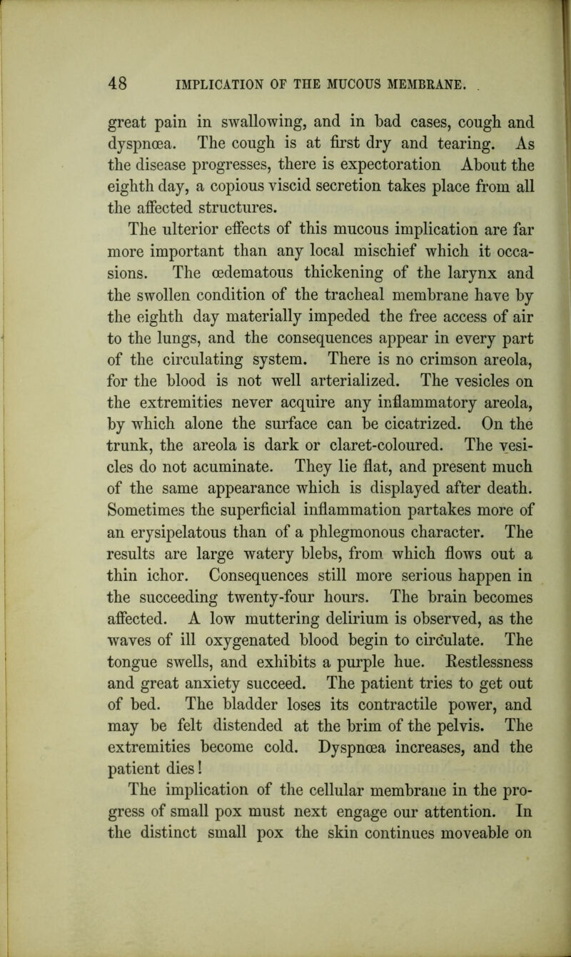 great pain in swallowing, and in bad cases, cough and dyspnoea. The cough is at first dry and tearing. As the disease progresses, there is expectoration About the eighth day, a copious viscid secretion takes place from all the affected structures. The ulterior effects of this mucous implication are far more important than any local mischief which it occa- sions. The cedematous thickening of the larynx and the swollen condition of the tracheal membrane have by the eighth day materially impeded the free access of air to the lungs, and the consequences appear in every part of the circulating system. There is no crimson areola, for the blood is not well arterialized. The vesicles on the extremities never acquire any inflammatory areola, by which alone the surface can be cicatrized. On the trunk, the areola is dark or claret-coloured. The vesi- cles do not acuminate. They lie flat, and present much of the same appearance which is displayed after death. Sometimes the superficial inflammation partakes more of an erysipelatous than of a phlegmonous character. The results are large watery blebs, from, which flows out a thin ichor. Consequences still more serious happen in the succeeding twenty-four hours. The brain becomes affected. A low muttering delirium is observed, as the waves of ill oxygenated blood begin to circulate. The tongue swells, and exhibits a purple hue. Restlessness and great anxiety succeed. The patient tries to get out of bed. The bladder loses its contractile power, and may be felt distended at the brim of the pelvis. The extremities become cold. Dyspnoea increases, and the patient dies! The implication of the cellular membrane in the pro- gress of small pox must next engage our attention. In the distinct small pox the skin continues moveable on