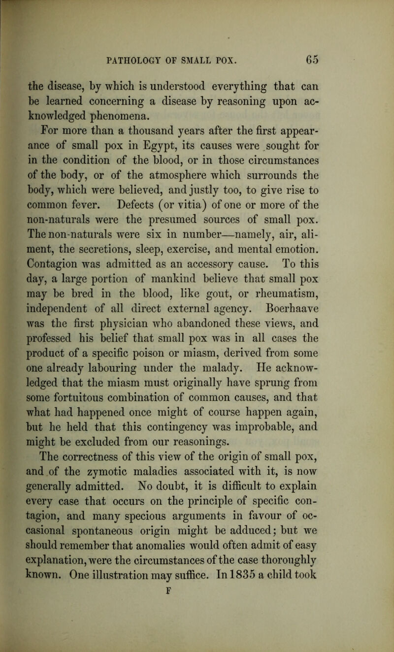 the disease, by which is understood everything that can be learned concerning a disease by reasoning upon ac- knowledged phenomena. For more than a thousand years after the first appear- ance of small pox in Egypt, its causes were sought for in the condition of the blood, or in those circumstances of the body, or of the atmosphere which surrounds the body, which were believed, and justly too, to give rise to common fever. Defects (or vitia) of one or more of the non-naturals were the presumed sources of small pox. The non-naturals were six in number—namely, air, ali- ment, the secretions, sleep, exercise, and mental emotion. Contagion was admitted as an accessory cause. To this day, a large portion of mankind believe that small pox may be bred in the blood, like gout, or rheumatism, independent of all direct external agency. Boerhaave was the first physician who abandoned these views, and professed his belief that small pox was in all cases the product of a specific poison or miasm, derived from some one already labouring under the malady. He acknow- ledged that the miasm must originally have sprung from some fortuitous combination of common causes, and that what had happened once might of course happen again, but he held that this contingency was improbable, and might be excluded from our reasonings. The correctness of this view of the origin of small pox, and of the zymotic maladies associated with it, is now generally admitted. No doubt, it is difficult to explain every case that occurs on the principle of specific con- tagion, and many specious arguments in favour of oc- casional spontaneous origin might be adduced; but we should remember that anomalies would often admit of easy explanation, were the circumstances of the case thoroughly known. One illustration may suffice. In 1835 a child took F