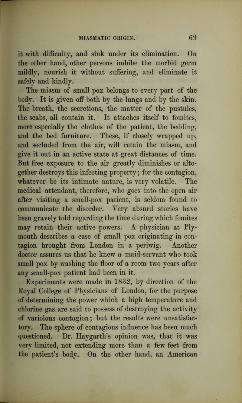 it with difficulty, and sink under its elimination. On the other hand, other persons imbibe the morbid germ mildly, nourish it without suffering, and eliminate it safely and kindly. The miasm of small pox belongs to every part of the body. It is given off both by the lungs and by the skin. The breath, the secretions, the matter of the pustules, the scabs, all contain it. It attaches itself to fomites, more especially the clothes of the patient, the bedding, and the bed furniture. These, if closely wrapped up, and secluded from the air, will retain the miasm, and give it out in an active state at great distances of time. But free exposure to the air greatly diminishes or alto- gether destroys this infecting property; for the contagion, whatever be its intimate nature, is very volatile. The medical attendant, therefore, who goes into the open air after visiting a small-pox patient, is seldom found to communicate the disorder. Very absurd stories have been gravely told regarding the time during which fomites may retain their active powers. A physician at Ply- mouth describes a case of small pox originating in con- tagion brought from London in a periwig. Another doctor assures us that he knew a maid-servant who took small pox by washing the floor of a room two years after any small-pox patient had been in it. Experiments were made in 1832, by direction of the Royal College of Physicians of London, for the purpose of determining the power which a high temperature and chlorine gas are said to possess of destroying the activity of variolous contagion; but the results were unsatisfac- tory. The sphere of contagious influence has been much questioned. Dr. Haygarth’s opinion was, that it was very limited, not extending more than a few feet from the patient’s body. On the other hand, an American