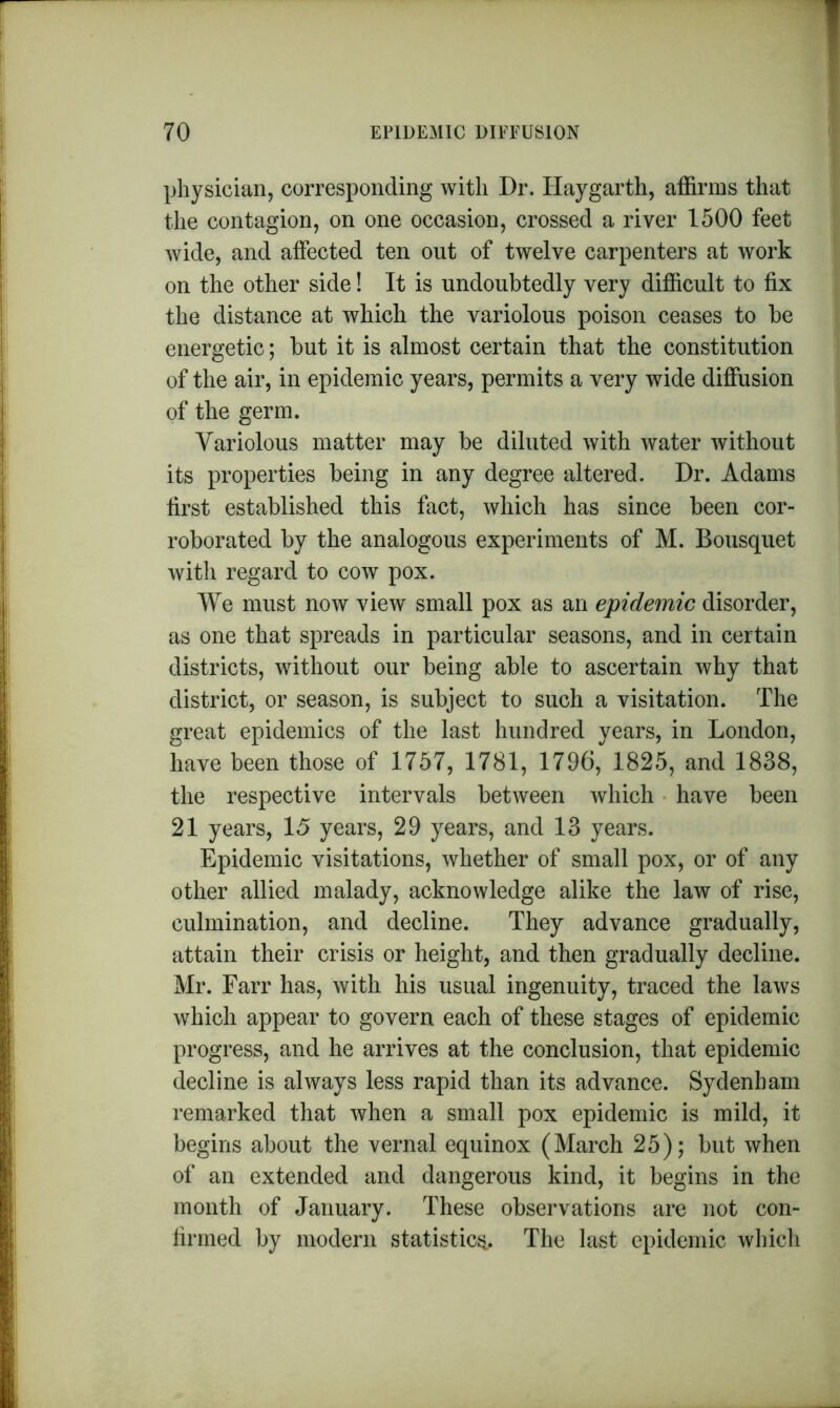 physician, corresponding with Dr. Haygarth, affirms that the contagion, on one occasion, crossed a river 1500 feet wide, and affected ten out of twelve carpenters at work on the other side! It is undoubtedly very difficult to fix the distance at which the variolous poison ceases to be energetic; but it is almost certain that the constitution of the air, in epidemic years, permits a very wide diffusion of the germ. Variolous matter may be diluted with water without its properties being in any degree altered. Dr. Adams first established this fact, which has since been cor- roborated by the analogous experiments of M. Bousquet with regard to cow pox. We must now view small pox as an epidemic disorder, as one that spreads in particular seasons, and in certain districts, without our being able to ascertain why that district, or season, is subject to such a visitation. The great epidemics of the last hundred years, in London, have been those of 1757, 1781, 1796, 1825, and 1838, the respective intervals between which have been 21 years, 15 years, 29 years, and 13 years. Epidemic visitations, whether of small pox, or of any other allied malady, acknowledge alike the law of rise, culmination, and decline. They advance gradually, attain their crisis or height, and then gradually decline. Mr. Farr has, with his usual ingenuity, traced the laws which appear to govern each of these stages of epidemic progress, and he arrives at the conclusion, that epidemic decline is always less rapid than its advance. Sydenham remarked that when a small pox epidemic is mild, it begins about the vernal equinox (March 25); but when of an extended and dangerous kind, it begins in the month of January. These observations are not con- firmed by modern statistic^. The last epidemic which