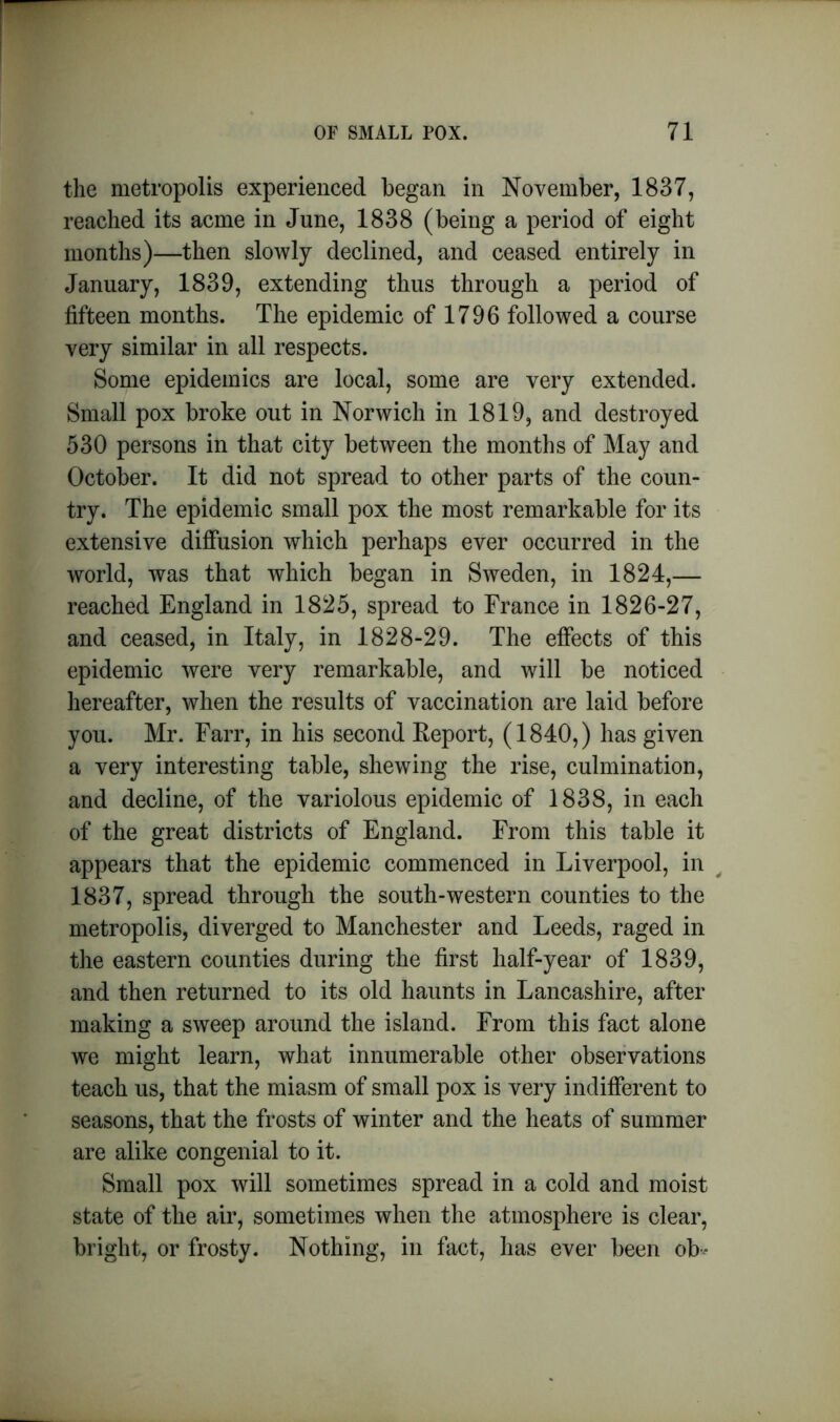 the metropolis experienced began in November, 1837, reached its acme in June, 1838 (being a period of eight months)—then slowly declined, and ceased entirely in January, 1839, extending thus through a period of fifteen months. The epidemic of 1796 followed a course very similar in all respects. Some epidemics are local, some are very extended. Small pox broke out in Norwich in 1819, and destroyed 530 persons in that city between the months of May and October. It did not spread to other parts of the coun- try. The epidemic small pox the most remarkable for its extensive diffusion which perhaps ever occurred in the world, was that which began in Sweden, in 1824,— reached England in 1825, spread to France in 1826-27, and ceased, in Italy, in 1828-29. The effects of this epidemic were very remarkable, and will be noticed hereafter, when the results of vaccination are laid before you. Mr. Farr, in his second Report, (1840,) has given a very interesting table, shewing the rise, culmination, and decline, of the variolous epidemic of 1838, in each of the great districts of England. From this table it appears that the epidemic commenced in Liverpool, in 1837, spread through the south-western counties to the metropolis, diverged to Manchester and Leeds, raged in the eastern counties during the first half-year of 1839, and then returned to its old haunts in Lancashire, after making a sweep around the island. From this fact alone we might learn, what innumerable other observations teach us, that the miasm of small pox is very indifferent to seasons, that the frosts of winter and the heats of summer are alike congenial to it. Small pox will sometimes spread in a cold and moist state of the air, sometimes when the atmosphere is clear, bright, or frosty. Nothing, in fact, has ever been ob*