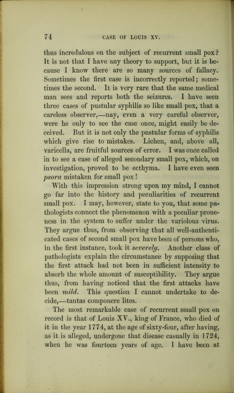 thus incredulous on the subject of recurrent small pox? It is not that I have any theory to support, but it is be- cause I know there are so many sources of fallacy. Sometimes the first case is incorrectly reported; some- times the second. It is very rare that the same medical man sees and reports both the seizures. I have seen three cases of pustular syphilis so like small pox, that a careless observer,—nay, even a very careful observer, were he only to see the case once, might easily be de- ceived. But it is not only the pustular forms of syphilis which give rise to mistakes. Lichen, and, above all, varicella, are fruitful sources of error. I was once called in to see a case of alleged secondary small pox, which, on investigation, proved to be ecthyma. I have even seen psora mistaken for small pox! With this impression strong upon my mind, I cannot go far into the history and peculiarities of recurrent small pox. I may, however, state to you, that some pa- thologists connect the phenomenon with a peculiar prone- ness in the system to suffer under the variolous virus. They argue thus, from observing that all well-authenti- cated cases of second small pox have been of persons who, in the first instance, took it severely. Another class of pathologists explain the circumstance by supposing that the first attack had not been in sufficient intensity to absorb the whole amount of susceptibility. They argue thus, from having noticed that the first attacks have been mild. This question I cannot undertake to de- cide,—tantas componere lites. The most remarkable case of recurrent small pox on record is that of Louis XV., king of France, who died of it in the year 1774, at the age of sixty-four, after having, as it is alleged, undergone that disease casually in 1724, when he was fourteen years of age. I have been at