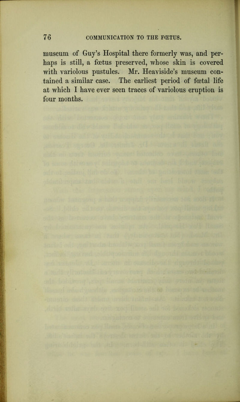 museum of Guy’s Hospital there formerly was, and per- haps is still, a foetus preserved, whose skin is covered with variolous pustules. Mr. Heaviside’s museum con- tained a similar case. The earliest period of foetal life at which I have ever seen traces of variolous eruption is four months.