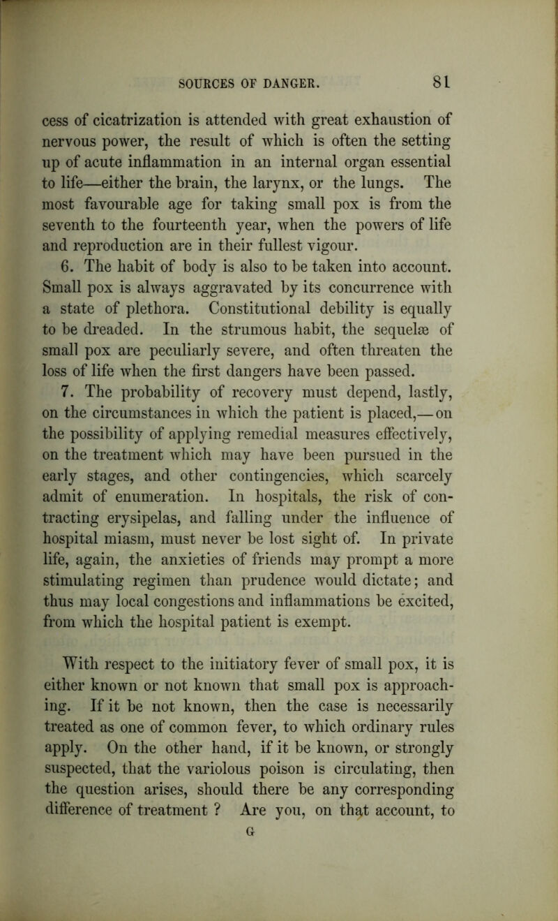 cess of cicatrization is attended with great exhaustion of nervous power, the result of which is often the setting up of acute inflammation in an internal organ essential to life—either the brain, the larynx, or the lungs. The most favourable age for taking small pox is from the seventh to the fourteenth year, when the powers of life and reproduction are in their fullest vigour. 6. The habit of body is also to be taken into account. Small pox is always aggravated by its concurrence with a state of plethora. Constitutional debility is equally to be dreaded. In the strumous habit, the sequelae of small pox are peculiarly severe, and often threaten the loss of life when the first dangers have been passed. 7. The probability of recovery must depend, lastly, on the circumstances in which the patient is placed,— on the possibility of applying remedial measures effectively, on the treatment which may have been pursued in the early stages, and other contingencies, which scarcely admit of enumeration. In hospitals, the risk of con- tracting erysipelas, and falling under the influence of hospital miasm, must never be lost sight of. In private life, again, the anxieties of friends may prompt a more stimulating regimen than prudence would dictate; and thus may local congestions and inflammations be excited, from which the hospital patient is exempt. With respect to the initiatory fever of small pox, it is either known or not known that small pox is approach- ing. If it be not known, then the case is necessarily treated as one of common fever, to which ordinary rules apply. On the other hand, if it be known, or strongly suspected, that the variolous poison is circulating, then the question arises, should there be any corresponding difference of treatment ? Are you, on that account, to G