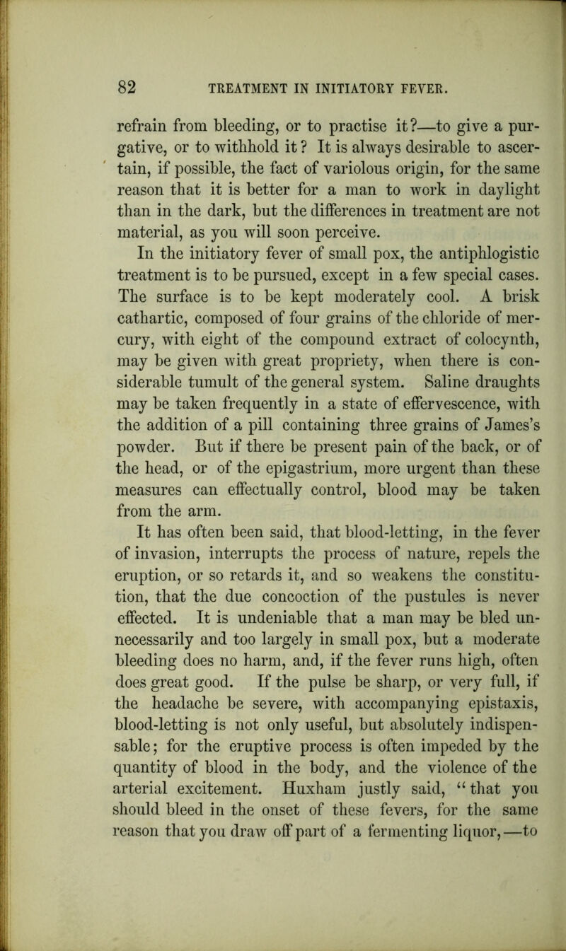 refrain from bleeding, or to practise it?—to give a pur- gative, or to withhold it ? It is always desirable to ascer- tain, if possible, the fact of variolous origin, for the same reason that it is better for a man to work in daylight than in the dark, but the differences in treatment are not material, as you will soon perceive. In the initiatory fever of small pox, the antiphlogistic treatment is to be pursued, except in a few special cases. The surface is to be kept moderately cool. A brisk cathartic, composed of four grains of the chloride of mer- cury, with eight of the compound extract of colocynth, may be given with great propriety, when there is con- siderable tumult of the general system. Saline draughts may be taken frequently in a state of effervescence, with the addition of a pill containing three grains of James’s powder. But if there be present pain of the back, or of the head, or of the epigastrium, more urgent than these measures can effectually control, blood may be taken from the arm. It has often been said, that blood-letting, in the fever of invasion, interrupts the process of nature, repels the eruption, or so retards it, and so weakens the constitu- tion, that the due concoction of the pustules is never effected. It is undeniable that a man may be bled un- necessarily and too largely in small pox, but a moderate bleeding does no harm, and, if the fever runs high, often does great good. If the pulse be sharp, or very full, if the headache be severe, with accompanying epistaxis, blood-letting is not only useful, but absolutely indispen- sable; for the eruptive process is often impeded by the quantity of blood in the body, and the violence of the arterial excitement. Huxham justly said, u that you should bleed in the onset of these fevers, for the same reason that you draw off part of a fermenting liquor,—to