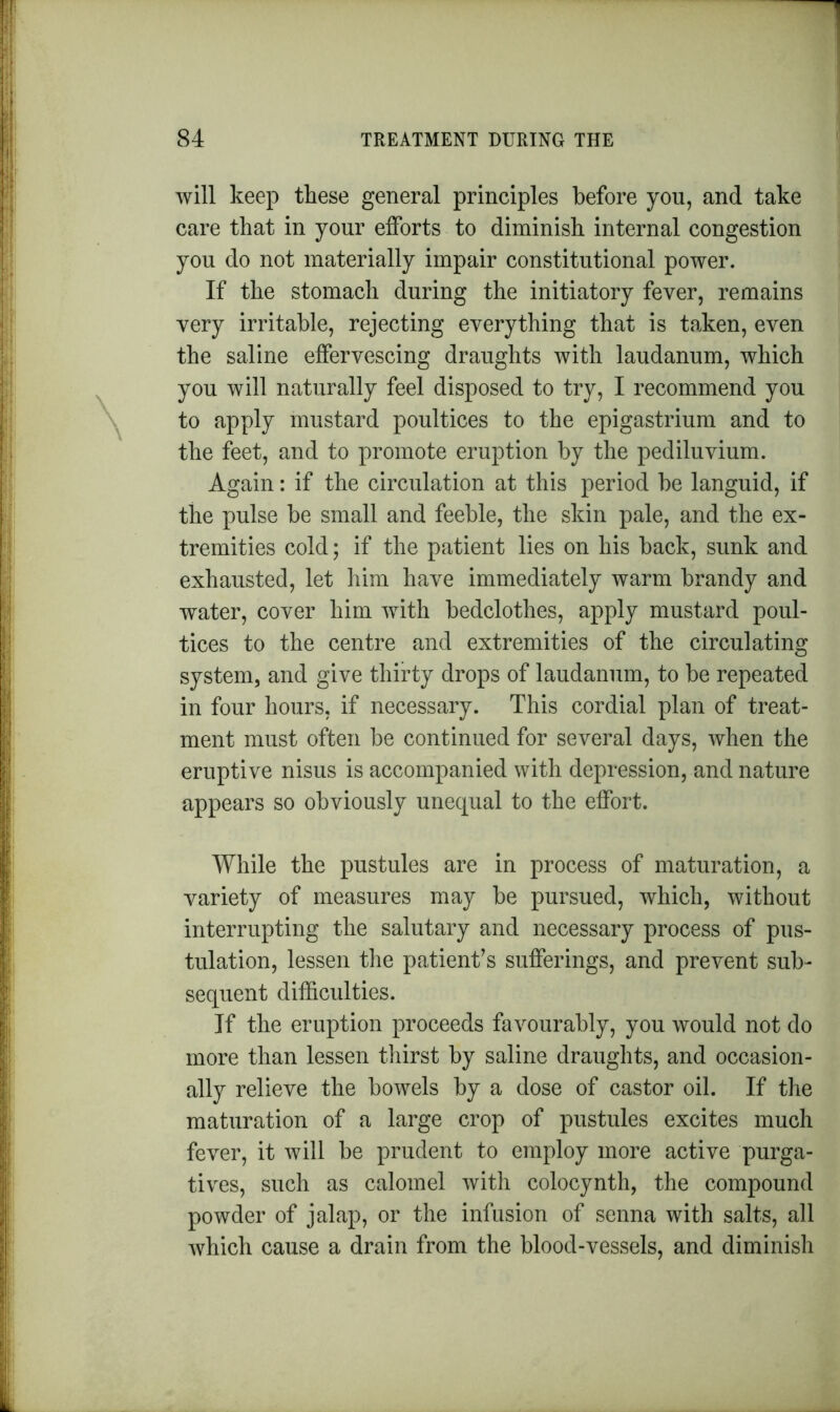 will keep these general principles before you, and take care that in your efforts to diminish internal congestion you do not materially impair constitutional power. If the stomach during the initiatory fever, remains very irritable, rejecting everything that is taken, even the saline effervescing draughts with laudanum, which you will naturally feel disposed to try, I recommend you to apply mustard poultices to the epigastrium and to the feet, and to promote eruption by the pediluvium. Again: if the circulation at this period be languid, if the pulse be small and feeble, the skin pale, and the ex- tremities cold; if the patient lies on his back, sunk and exhausted, let him have immediately warm brandy and water, cover him with bedclothes, apply mustard poul- tices to the centre and extremities of the circulating system, and give thirty drops of laudanum, to be repeated in four hours, if necessary. This cordial plan of treat- ment must often be continued for several days, when the eruptive nisus is accompanied with depression, and nature appears so obviously unequal to the effort. While the pustules are in process of maturation, a variety of measures may be pursued, which, without interrupting the salutary and necessary process of pus- tulation, lessen the patient’s sufferings, and prevent sub- sequent difficulties. If the eruption proceeds favourably, you would not do more than lessen thirst by saline draughts, and occasion- ally relieve the bowels by a dose of castor oil. If the maturation of a large crop of pustules excites much fever, it will be prudent to employ more active purga- tives, such as calomel with colocynth, the compound powder of jalap, or the infusion of senna with salts, all which cause a drain from the blood-vessels, and diminish