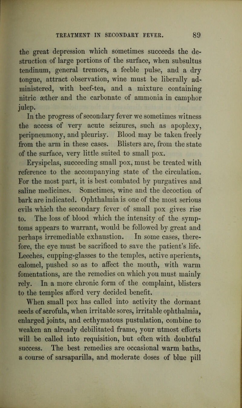 the great depression which sometimes succeeds the de- struction of large portions of the surface, when subsultus tendinum, general tremors, a feeble pulse, and a dry tongue, attract observation, wine must be liberally ad- ministered, with beef-tea, and a mixture containing nitric gether and the carbonate of ammonia in camphor julep. In the progress of secondary fever we sometimes witness the access of very acute seizures, such as apoplexy, peripneumony, and pleurisy. Blood may be taken freely from the arm in these cases. Blisters are, from the state of the surface, very little suited to small pox. Erysipelas, succeeding small pox, must be treated with reference to the accompanying state of the circulation. For the most part, it is best combated by purgatives and saline medicines. Sometimes, wine and the decoction of bark are indicated. Ophthalmia is one of the most serious evils which the secondary fever of small pox gives rise to. The loss of blood which the intensity of the symp- toms appears to warrant, would be followed by great and perhaps irremediable exhaustion. In some cases, there- fore, the eye must be sacrificed to save the patient’s life. Leeches, cupping-glasses to the temples, active aperients, calomel, pushed so as to affect the mouth, with warm fomentations, are the remedies on which you must mainly rely. In a more chronic form of the complaint, blisters to the temples afford very decided benefit. When small pox has called into activity the dormant seeds of scrofula, when irritable sores, irritable ophthalmia, enlarged joints, and ecthymatous pustulation, combine to weaken an already debilitated frame, your utmost efforts will be called into requisition, but often with doubtful success. The best remedies are occasional warm baths, a course of sarsaparilla, and moderate doses of blue pill