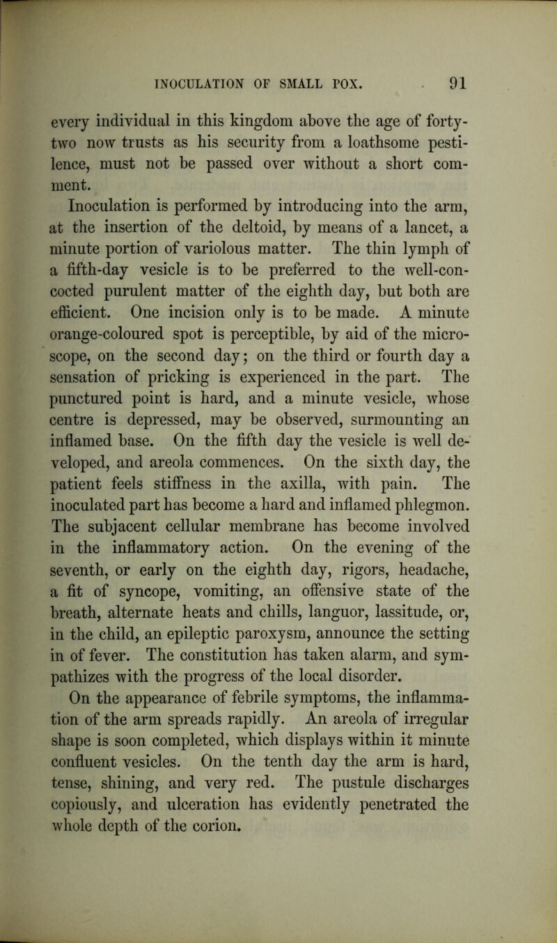 every individual in this kingdom above the age of forty- two now trusts as his security from a loathsome pesti- lence, must not be passed over without a short com- ment. Inoculation is performed by introducing into the arm, at the insertion of the deltoid, by means of a lancet, a minute portion of variolous matter. The thin lymph of a fifth-day vesicle is to be preferred to the well-con- cocted purulent matter of the eighth day, but both are efficient. One incision only is to be made. A minute orange-coloured spot is perceptible, by aid of the micro- scope, on the second day; on the third or fourth day a sensation of pricking is experienced in the part. The punctured point is hard, and a minute vesicle, whose centre is depressed, may be observed, surmounting an inflamed base. On the fifth day the vesicle is well de- veloped, and areola commences. On the sixth day, the patient feels stiffness in the axilla, with pain. The inoculated part has become a hard and inflamed phlegmon. The subjacent cellular membrane has become involved in the inflammatory action. On the evening of the seventh, or early on the eighth day, rigors, headache, a fit of syncope, vomiting, an offensive state of the breath, alternate heats and chills, languor, lassitude, or, in the child, an epileptic paroxysm, announce the setting in of fever. The constitution has taken alarm, and sym- pathizes with the progress of the local disorder. On the appearance of febrile symptoms, the inflamma- tion of the arm spreads rapidly. An areola of irregular shape is soon completed, which displays within it minute confluent vesicles. On the tenth day the arm is hard, tense, shining, and very red. The pustule discharges copiously, and ulceration has evidently penetrated the whole depth of the corion.