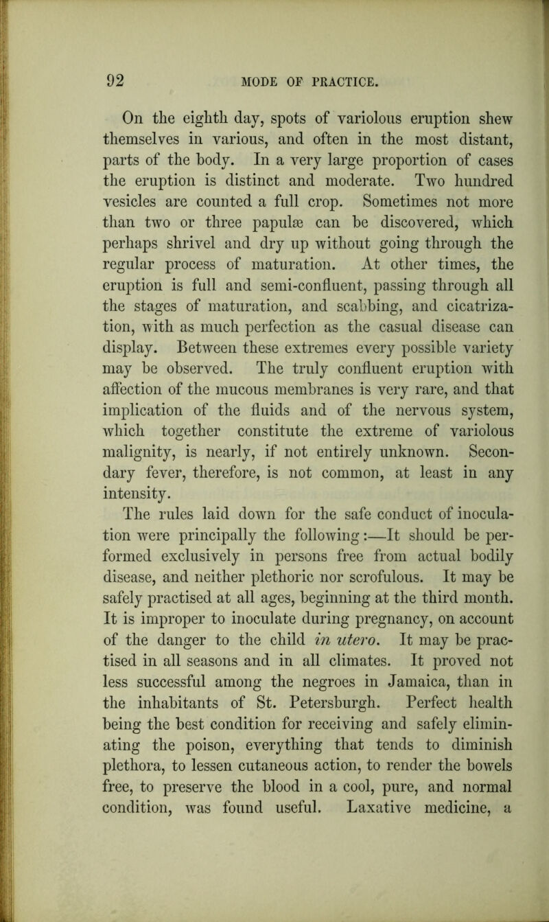 On the eighth day, spots of variolous eruption shew themselves in various, and often in the most distant, parts of the body. In a very large proportion of cases the eruption is distinct and moderate. Two hundred vesicles are counted a full crop. Sometimes not more than two or three papulm can be discovered, which perhaps shrivel and dry up without going through the regular process of maturation. At other times, the eruption is full and semi-confluent, passing through all the stages of maturation, and scabbing, and cicatriza- tion, with as much perfection as the casual disease can display. Between these extremes every possible variety may be observed. The truly confluent eruption with affection of the mucous membranes is very rare, and that implication of the fluids and of the nervous system, which together constitute the extreme of variolous malignity, is nearly, if not entirely unknown. Secon- dary fever, therefore, is not common, at least in any intensity. The rules laid down for the safe conduct of inocula- tion were principally the following:—It should be per- formed exclusively in persons free from actual bodily disease, and neither plethoric nor scrofulous. It may be safely practised at all ages, beginning at the third month. It is improper to inoculate during pregnancy, on account of the danger to the child in utero. It may be prac- tised in all seasons and in all climates. It proved not less successful among the negroes in Jamaica, than in the inhabitants of St. Petersburgh. Perfect health being the best condition for receiving and safely elimin- ating the poison, everything that tends to diminish plethora, to lessen cutaneous action, to render the bowels free, to preserve the blood in a cool, pure, and normal condition, was found useful. Laxative medicine, a
