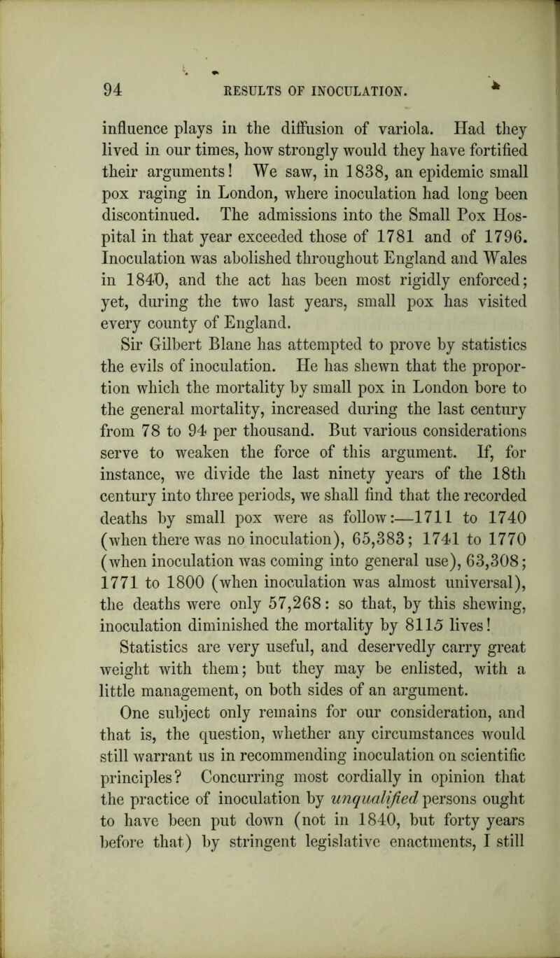 * influence plays in the diffusion of variola. Had they lived in our times, how strongly would they have fortified their arguments! We saw, in 1838, an epidemic small pox raging in London, where inoculation had long been discontinued. The admissions into the Small Pox Hos- pital in that year exceeded those of 1781 and of 1796. Inoculation was abolished throughout England and Wales in 1840, and the act has been most rigidly enforced; yet, during the two last years, small pox has visited every county of England. Sir Gilbert Blane has attempted to prove by statistics the evils of inoculation. He has shewn that the propor- tion which the mortality by small pox in London bore to the general mortality, increased during the last century from 78 to 94 per thousand. But various considerations serve to weaken the force of this argument. If, for instance, we divide the last ninety years of the 18th century into three periods, we shall find that the recorded deaths by small pox were as follow:—1711 to 1740 (when there was no inoculation), 65,383; 1741 to 1770 (when inoculation was coming into general use), 63,308; 1771 to 1800 (when inoculation was almost universal), the deaths were only 57,268: so that, by this shewing, inoculation diminished the mortality by 8115 lives! Statistics are very useful, and deservedly carry great weight with them; but they may be enlisted, with a little management, on both sides of an argument. One subject only remains for our consideration, and that is, the question, whether any circumstances would still warrant us in recommending inoculation on scientific principles? Concurring most cordially in opinion that the practice of inoculation by unqualified persons ought to have been put down (not in 1840, but forty years before that) by stringent legislative enactments, I still