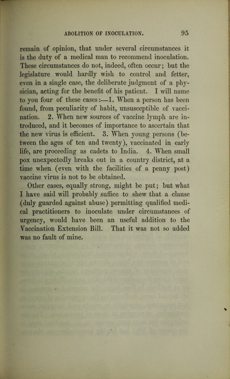 remain of opinion, that under several circumstances it is the duty of a medical man to recommend inoculation. These circumstances do not, indeed, often occur; hut the legislature would hardly wish to control and fetter, even in a single case, the deliberate judgment of a phy- sician, acting for the benefit of his patient. I will name to you four of these cases:—1. When a person has been found, from peculiarity of habit, unsusceptible of vacci- nation. 2. When new sources of vaccine lymph are in- troduced, and it becomes of importance to ascertain that the new virus is efficient. 3. When young persons (be- tween the ages of ten and twenty), vaccinated in early life, are proceeding as cadets to India. 4. When small pox unexpectedly breaks out in a country district, at a time when (even with the facilities of a penny post) vaccine virus is not to be obtained. Other cases, equally strong, might be put; but what I have said will probably suffice to shew that a clause (duly guarded against abuse) permitting qualified medi- cal practitioners to inoculate under circumstances of urgency, would have been an useful addition to the Vaccination Extension Bill. That it was not so added was no fault of mine.