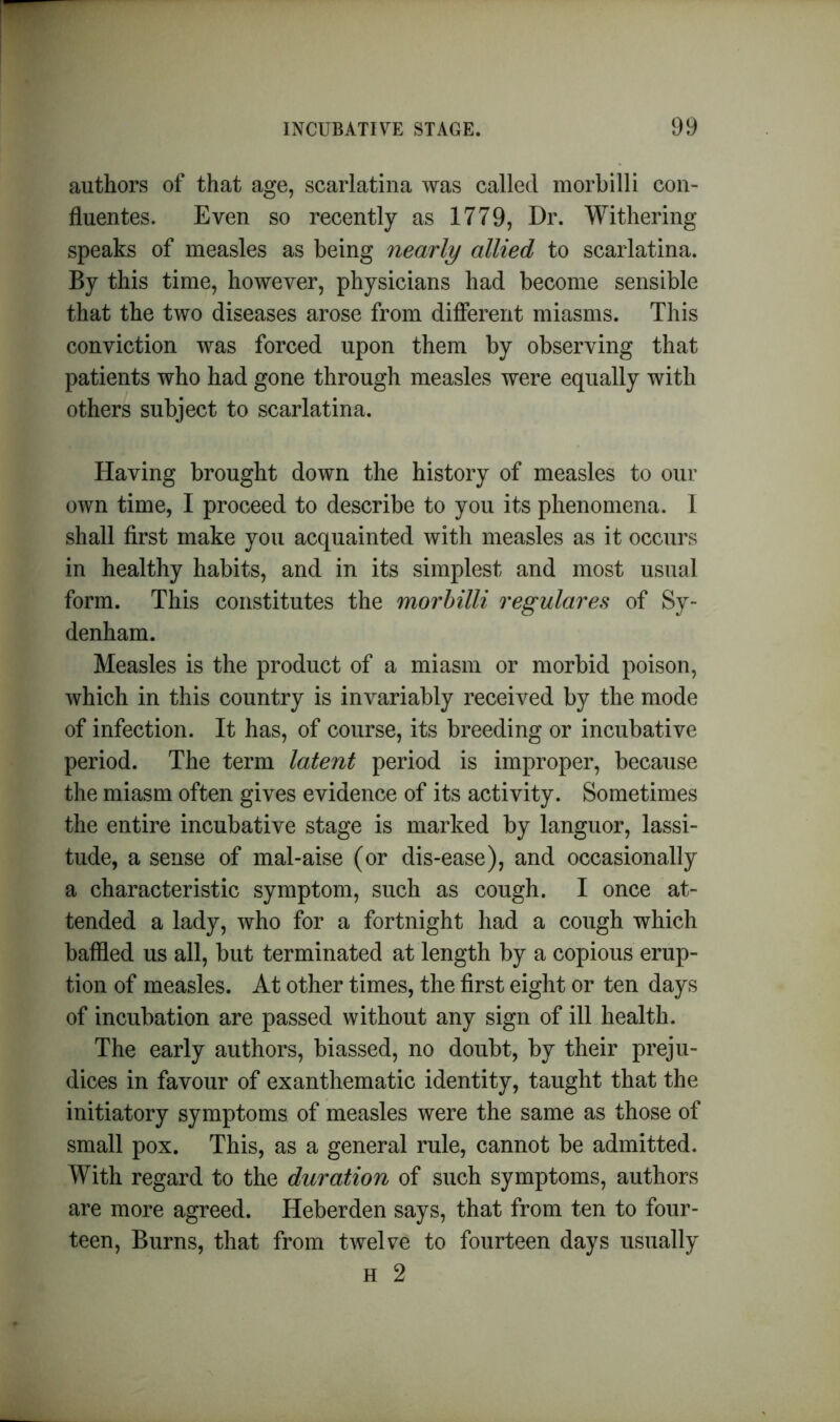 authors of that age, scarlatina was called morbilli con- fluentes. Even so recently as 1779, Hr. Withering speaks of measles as being nearly allied to scarlatina. By this time, however, physicians had become sensible that the two diseases arose from different miasms. This conviction was forced upon them by observing that patients who had gone through measles were equally with others subject to scarlatina. Having brought down the history of measles to our own time, I proceed to describe to you its phenomena. I shall first make you acquainted with measles as it occurs in healthy habits, and in its simplest and most usual form. This constitutes the morbilli regulares of Sy- denham. Measles is the product of a miasm or morbid poison, which in this country is invariably received by the mode of infection. It has, of course, its breeding or incubative period. The term latent period is improper, because the miasm often gives evidence of its activity. Sometimes the entire incubative stage is marked by languor, lassi- tude, a sense of mal-aise (or dis-ease), and occasionally a characteristic symptom, such as cough. I once at- tended a lady, who for a fortnight had a cough which baffled us all, but terminated at length by a copious erup- tion of measles. At other times, the first eight or ten days of incubation are passed without any sign of ill health. The early authors, biassed, no doubt, by their preju- dices in favour of exanthematic identity, taught that the initiatory symptoms of measles were the same as those of small pox. This, as a general rule, cannot be admitted. With regard to the duration of such symptoms, authors are more agreed. Heberden says, that from ten to four- teen, Burns, that from twelve to fourteen days usually h 2