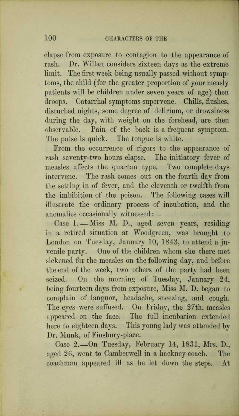 elapse from exposure to contagion to the appearance of rash. Dr. Willan considers sixteen days as the extreme limit. The first week being usually passed without symp- toms, the child (for the greater proportion of your measly patients will be children under seven years of age) then droops. Catarrhal symptoms supervene. Chills, flushes, disturbed nights, some degree of delirium, or drowsiness during the day, with weight on the forehead, are then observable. Pain of the back is a frequent symptom. The pulse is quick. The tongue is white. From the occurrence of rigors to the appearance of rash seventy-two hours elapse. The initiatory fever of measles affects the quartan type. Two complete days intervene. The rash comes out on the fourth day from the setting in of fever, and the eleventh or twelfth from the imbibition of the poison. The following cases will illustrate the ordinary process of incubation, and the anomalies occasionally witnessed:— Case 1. — Miss M. D., aged seven years, residing in a retired situation at Woodgreen, was brought to London on Tuesday, January 10, 1843, to attend a ju- venile party. One of the children whom she there met sickened for the measles on the following day, and before the end of the week, two others of the party had been seized. On the morning of Tuesday, January 24, being fourteen days from exposure, Miss M. D. began to complain of languor, headache, sneezing, and cough. The eyes were suffused. On Friday, the 27th, measles appeared on the face. The full incubation extended here to eighteen days. This young lady was attended by Dr. Munk, of Finsbury-place. Case 2.—On Tuesday, February 14, 1831, Mrs. D., aged 26, went to Camberwell in a hackney coach. The coachman appeared ill as he let down the steps. At