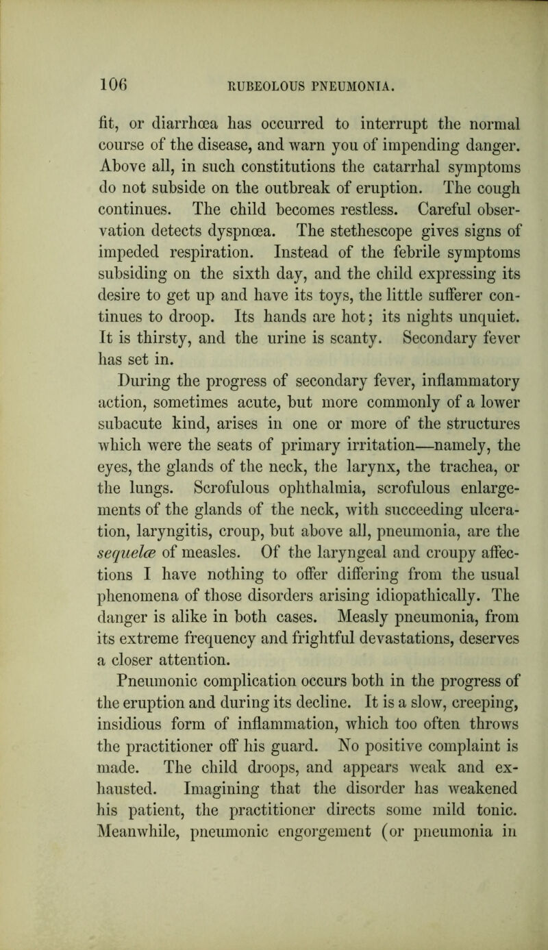 fit, or diarrhoea has occurred to interrupt the normal course of the disease, and warn you of impending danger. Above all, in such constitutions the catarrhal symptoms do not subside on the outbreak of eruption. The cough continues. The child becomes restless. Careful obser- vation detects dyspnoea. The stethescope gives signs of impeded respiration. Instead of the febrile symptoms subsiding on the sixth day, and the child expressing its desire to get up and have its toys, the little sufferer con- tinues to droop. Its hands are hot; its nights unquiet. It is thirsty, and the urine is scanty. Secondary fever has set in. During the progress of secondary fever, inflammatory action, sometimes acute, but more commonly of a lower subacute kind, arises in one or more of the structures which were the seats of primary irritation—namely, the eyes, the glands of the neck, the larynx, the trachea, or the lungs. Scrofulous ophthalmia, scrofulous enlarge- ments of the glands of the neck, with succeeding ulcera- tion, laryngitis, croup, but above all, pneumonia, are the sequela of measles. Of the laryngeal and croupy affec- tions I have nothing to offer differing from the usual phenomena of those disorders arising idiopathically. The danger is alike in both cases. Measly pneumonia, from its extreme frequency and frightful devastations, deserves a closer attention. Pneumonic complication occurs both in the progress of the eruption and during its decline. It is a slow, creeping, insidious form of inflammation, which too often throws the practitioner off his guard. No positive complaint is made. The child droops, and appears weak and ex- hausted. Imagining that the disorder has weakened his patient, the practitioner directs some mild tonic. Meanwhile, pneumonic engorgement (or pneumonia in