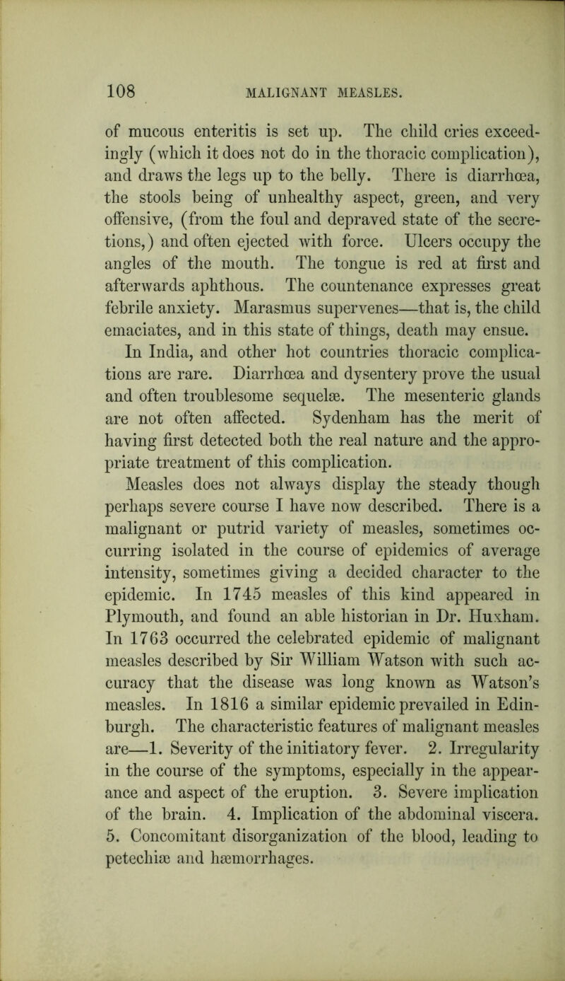 of mucous enteritis is set up. The child cries exceed- ingly (which it does not do in the thoracic complication), and draws the legs up to the belly. There is diarrhoea, the stools being of unhealthy aspect, green, and very offensive, (from the foul and depraved state of the secre- tions,) and often ejected with force. Ulcers occupy the angles of the mouth. The tongue is red at first and afterwards aphthous. The countenance expresses great febrile anxiety. Marasmus supervenes—that is, the child emaciates, and in this state of things, death may ensue. In India, and other hot countries thoracic complica- tions are rare. Diarrhoea and dysentery prove the usual and often troublesome sequelae. The mesenteric glands are not often affected. Sydenham has the merit of having first detected both the real nature and the appro- priate treatment of this complication. Measles does not always display the steady though perhaps severe course I have now described. There is a malignant or putrid variety of measles, sometimes oc- curring isolated in the course of epidemics of average intensity, sometimes giving a decided character to the epidemic. In 1745 measles of this kind appeared in Plymouth, and found an able historian in Dr. Huxham. In 1763 occurred the celebrated epidemic of malignant measles described by Sir William Watson with such ac- curacy that the disease was long known as Watson’s measles. In 1816 a similar epidemic prevailed in Edin- burgh. The characteristic features of malignant measles are—1. Severity of the initiatory fever. 2. Irregularity in the course of the symptoms, especially in the appear- ance and aspect of the eruption. 3. Severe implication of the brain. 4. Implication of the abdominal viscera. 5. Concomitant disorganization of the blood, leading to petechiae and hemorrhages.