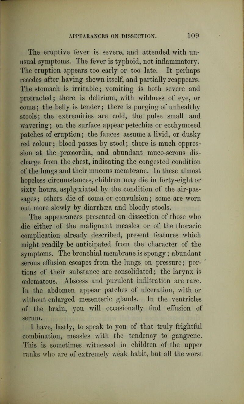 The eruptive fever is severe, and attended with un- usual symptoms. The fever is typhoid, not inflammatory. The eruption appears too early or too late. It perhaps recedes after having shewn itself, and partially reappears. The stomach is irritable; vomiting is both severe and protracted; there is delirium, with wildness of eye, or coma; the belly is tender; there is purging of unhealthy stools; the extremities are cold, the pulse small and wavering; on the surface appear petechim or ecchymosed patches of eruption; the fauces assume a livid, or dusky red colour; blood passes by stool; there is much oppres- sion at the praecordia, and abundant muco-serous dis- charge from the chest, indicating the congested condition of the lungs and their mucous membrane. In these almost hopeless circumstances, children may die in forty-eight or sixty hours, asphyxiated by the condition of the air-pas- sages ; others die of coma or convulsion; some are worn out more slowly by diarrhoea and bloody stools. The appearances presented on dissection of those who die either of the malignant measles or of the thoracic complication already described, present features which might readily be anticipated from the character of the symptoms. The bronchial membrane is spongy; abundant serous effusion escapes from the lungs on pressure; por- tions of their substance are consolidated; the larynx is oedematous. Abscess and purulent infiltration are rare. In the abdomen appear patches of ulceration, with or without enlarged mesenteric glands. In the ventricles of the brain, you will occasionally find effusion of serum. I have, lastly, to speak to you of that truly frightful combination, measles with the tendency to gangrene. This is sometimes witnessed in children of the upper ranks who are of extremely weak habit, but all the worst