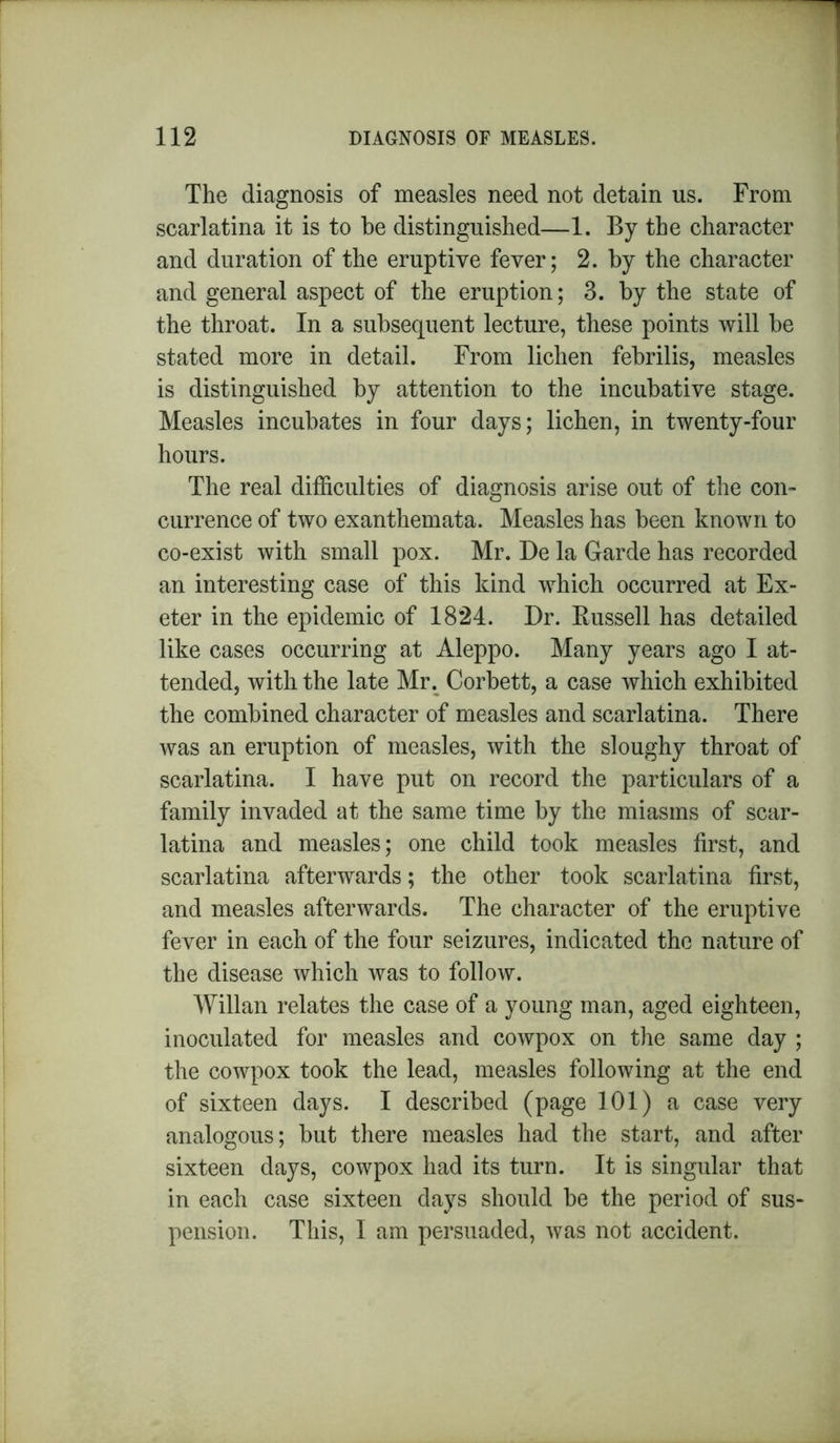 The diagnosis of measles need not detain us. From scarlatina it is to be distinguished—1. By the character and duration of the eruptive fever; 2. by the character and general aspect of the eruption; 3. by the state of the throat. In a subsequent lecture, these points will be stated more in detail. From lichen febrilis, measles is distinguished by attention to the incubative stage. Measles incubates in four days; lichen, in twenty-four hours. The real difficulties of diagnosis arise out of the con- currence of two exanthemata. Measles has been known to co-exist with small pox. Mr. De la Garde has recorded an interesting case of this kind which occurred at Ex- eter in the epidemic of 1824. Dr. Russell has detailed like cases occurring at Aleppo. Many years ago I at- tended, with the late Mr. Corbett, a case which exhibited the combined character of measles and scarlatina. There was an eruption of measles, with the sloughy throat of scarlatina. I have put on record the particulars of a family invaded at the same time by the miasms of scar- latina and measles; one child took measles first, and scarlatina afterwards; the other took scarlatina first, and measles afterwards. The character of the eruptive fever in each of the four seizures, indicated the nature of the disease which was to follow. Willan relates the case of a young man, aged eighteen, inoculated for measles and cowpox on the same day ; the cowpox took the lead, measles following at the end of sixteen days. I described (page 101) a case very analogous; but there measles had the start, and after sixteen days, cowpox had its turn. It is singular that in each case sixteen days should be the period of sus- pension. This, I am persuaded, was not accident.