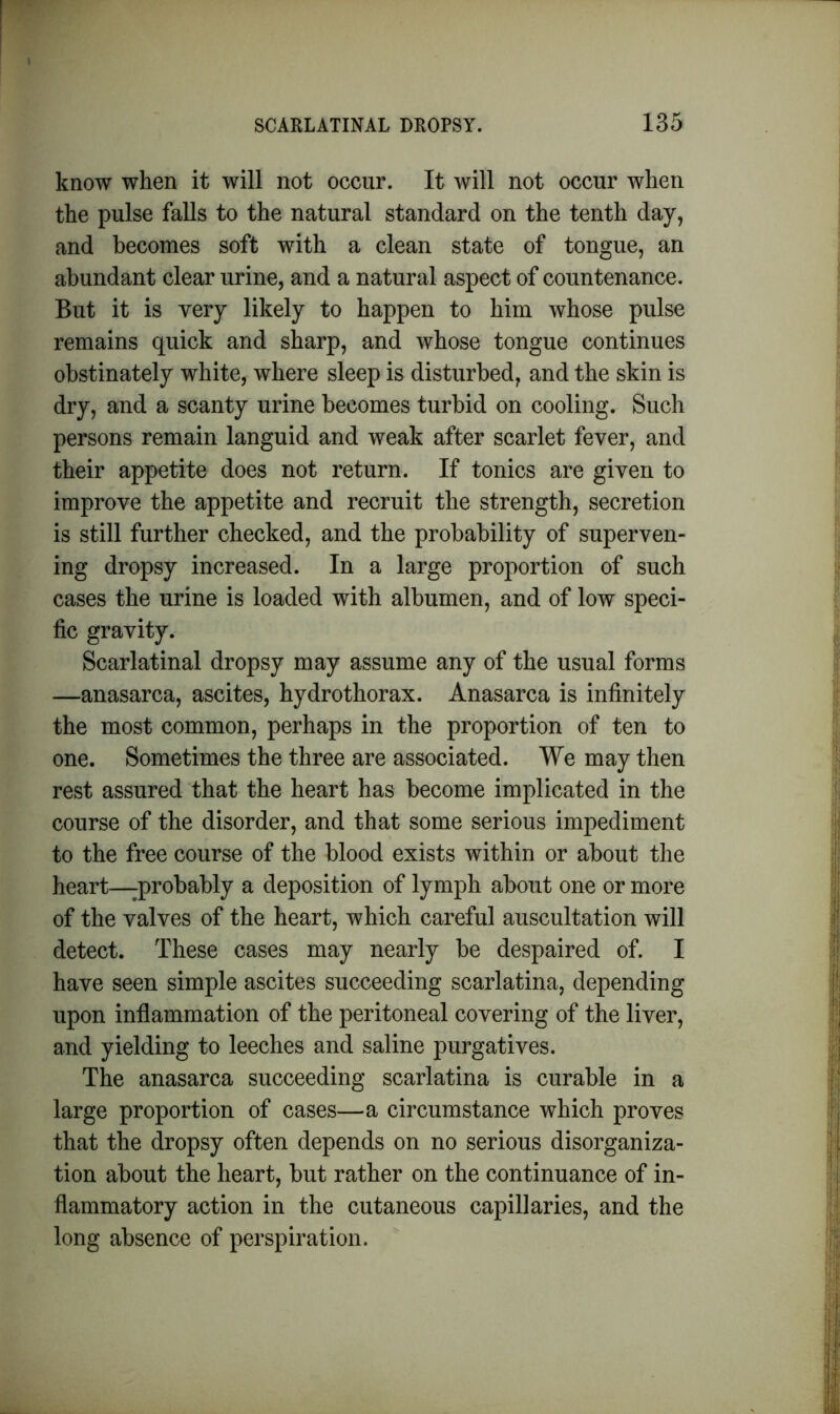 know when it will not occur. It will not occur when the pulse falls to the natural standard on the tenth day, and becomes soft with a clean state of tongue, an abundant clear urine, and a natural aspect of countenance. But it is very likely to happen to him whose pulse remains quick and sharp, and whose tongue continues obstinately white, where sleep is disturbed, and the skin is dry, and a scanty urine becomes turbid on cooling. Such persons remain languid and weak after scarlet fever, and their appetite does not return. If tonics are given to improve the appetite and recruit the strength, secretion is still further checked, and the probability of superven- ing dropsy increased. In a large proportion of such cases the urine is loaded with albumen, and of low speci- fic gravity. Scarlatinal dropsy may assume any of the usual forms —anasarca, ascites, hydrothorax. Anasarca is infinitely the most common, perhaps in the proportion of ten to one. Sometimes the three are associated. We may then rest assured that the heart has become implicated in the course of the disorder, and that some serious impediment to the free course of the blood exists within or about the heart—probably a deposition of lymph about one or more of the valves of the heart, which careful auscultation will detect. These cases may nearly be despaired of. I have seen simple ascites succeeding scarlatina, depending upon inflammation of the peritoneal covering of the liver, and yielding to leeches and saline purgatives. The anasarca succeeding scarlatina is curable in a large proportion of cases—a circumstance which proves that the dropsy often depends on no serious disorganiza- tion about the heart, but rather on the continuance of in- flammatory action in the cutaneous capillaries, and the long absence of perspiration.