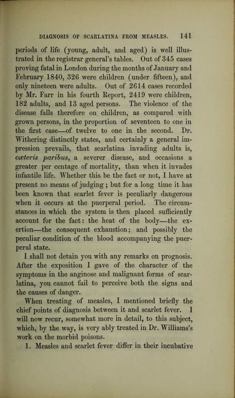 periods of life (young, adult, and aged) is well illus- trated in the registrar general’s tables. Out of 345 cases proving fatal in London during the months of January and February 1840, 326 were children (under fifteen), and only nineteen were adults. Out of 2614 cases recorded by Mr. Farr in his fourth Report, 2419 were children, 182 adults, and 13 aged persons. The violence of the disease falls therefore on children, as compared with grown persons, in the proportion of seventeen to one in the first case—of twelve to one in the second. Dr. Withering distinctly states, and certainly a general im- pression prevails, that scarlatina invading adults is, cceteris paribus, a severer disease, and occasions a greater per centage of mortality, than when it invades infantile life. Whether this, be the fact or not, I have at present no means of judging ; but for a long time it has been known that scarlet fever is peculiarly dangerous when it occurs at the puerperal period. The circum- stances in which the system is then placed sufficiently account for the fact: the heat of the body—the ex- ertion—the consequent exhaustion; and possibly the peculiar condition of the blood accompanying the puer- peral state. I shall not detain you with any remarks on prognosis. After the exposition I gave of the character of the symptoms in the anginose and malignant forms of scar- latina, you cannot fail to perceive both the signs and the causes of danger. When treating of measles, I mentioned briefly the chief points of diagnosis between it and scarlet fever. I will now recur, somewhat more in detail, to this subject, which, by the way, is very ably treated in Dr. Williams’s work on the morbid poisons. 1. Measles and scarlet fever differ in their incubative