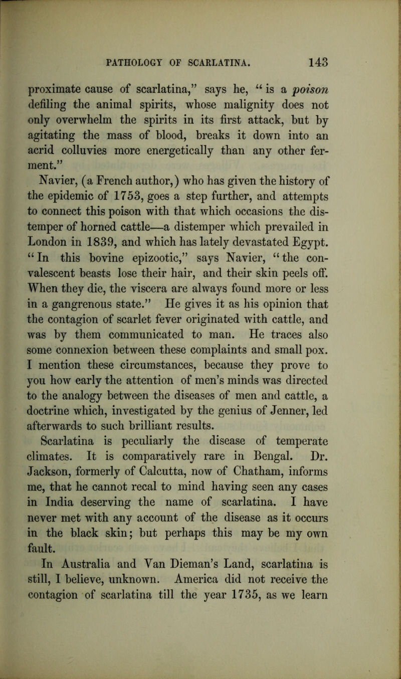 proximate cause of scarlatina,” says he, “is a poison defiling the animal spirits, whose malignity does not only overwhelm the spirits in its first attack, hut by agitating the mass of blood, breaks it down into an acrid colluvies more energetically than any other fer- ment.” Navier, (a French author,) who has given the history of the epidemic of 1753, goes a step further, and attempts to connect this poison with that which occasions the dis- temper of horned cattle—a distemper which prevailed in London in 1839, and which has lately devastated Egypt. “In this bovine epizootic,” says Navier, “the con- valescent beasts lose their hair, and their skin peels off. When they die, the viscera are always found more or less in a gangrenous state.” He gives it as his opinion that the contagion of scarlet fever originated with cattle, and was by them communicated to man. He traces also some connexion between these complaints and small pox. I mention these circumstances, because they prove to you how early the attention of men’s minds was directed to the analogy between the diseases of men and cattle, a doctrine which, investigated by the genius of Jenner, led afterwards to such brilliant results. Scarlatina is peculiarly the disease of temperate climates. It is comparatively rare in Bengal. Dr. Jackson, formerly of Calcutta, now of Chatham, informs me, that he cannot recal to mind having seen any cases in India deserving the name of scarlatina. I have never met with any account of the disease as it occurs in the black skin; but perhaps this may be my own fault. In Australia and Van Dieman’s Land, scarlatina is still, I believe, unknown. America did not receive the contagion of scarlatina till the year 1735, as we learn