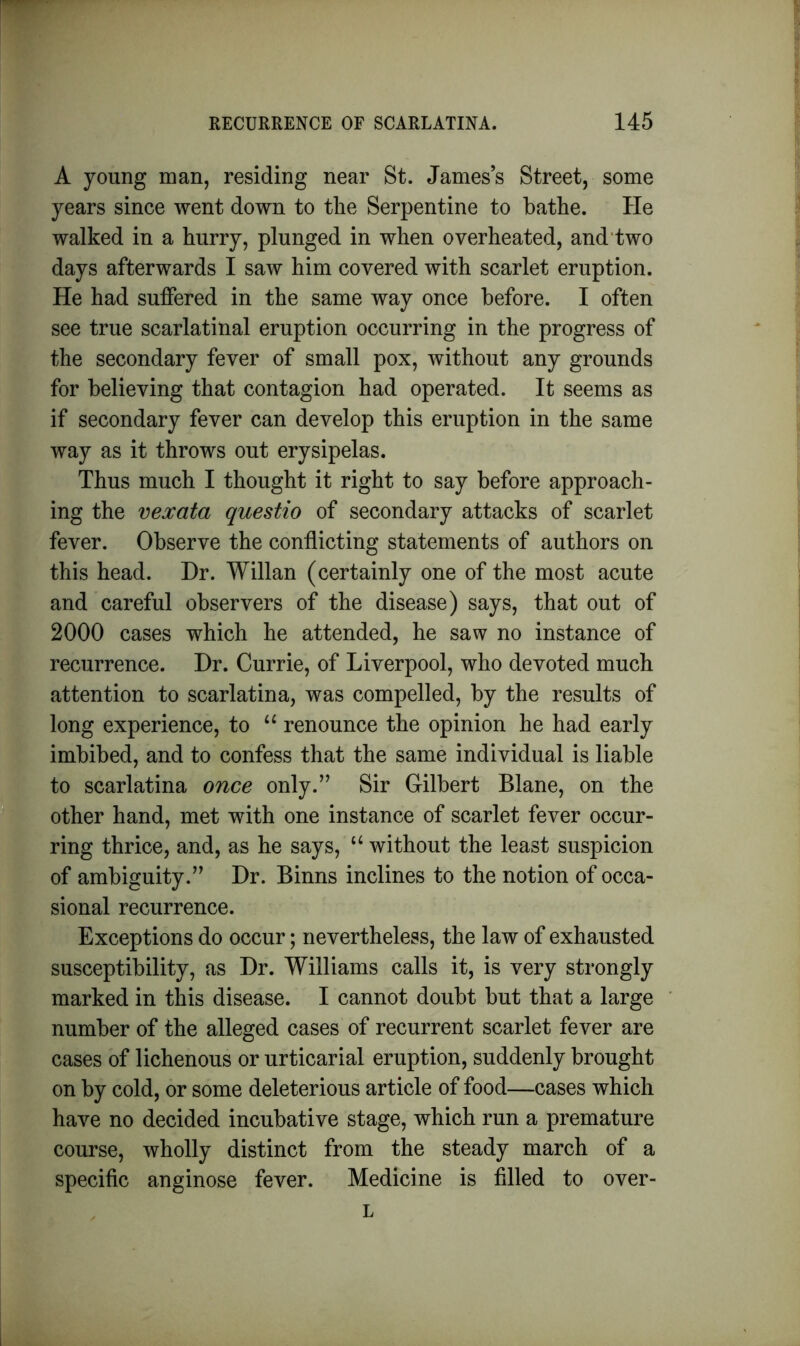 A young man, residing near St. James’s Street, some years since went down to the Serpentine to bathe. He walked in a hurry, plunged in when overheated, and two days afterwards I saw him covered with scarlet eruption. He had suffered in the same way once before. I often see true scarlatinal eruption occurring in the progress of the secondary fever of small pox, without any grounds for believing that contagion had operated. It seems as if secondary fever can develop this eruption in the same way as it throws out erysipelas. Thus much I thought it right to say before approach- ing the vexata questio of secondary attacks of scarlet fever. Observe the conflicting statements of authors on this head. Hr. Willan (certainly one of the most acute and careful observers of the disease) says, that out of 2000 cases which he attended, he saw no instance of recurrence. Hr. Currie, of Liverpool, who devoted much attention to scarlatina, was compelled, by the results of long experience, to “ renounce the opinion he had early imbibed, and to confess that the same individual is liable to scarlatina once only.” Sir Gilbert Blane, on the other hand, met with one instance of scarlet fever occur- ring thrice, and, as he says, u without the least suspicion of ambiguity.” Hr. Binns inclines to the notion of occa- sional recurrence. Exceptions do occur; nevertheless, the law of exhausted susceptibility, as Hr. Williams calls it, is very strongly marked in this disease. I cannot doubt but that a large number of the alleged cases of recurrent scarlet fever are cases of lichenous or urticarial eruption, suddenly brought on by cold, or some deleterious article of food—cases which have no decided incubative stage, which run a premature course, wholly distinct from the steady march of a specific anginose fever. Medicine is filled to over- L