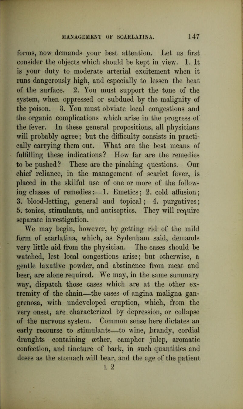 forms, now demands your best attention. Let us first consider the objects which should be kept in view. 1. It is your duty to moderate arterial excitement when it runs dangerously high, and especially to lessen the heat of the surface. 2. You must support the tone of the system, when oppressed or subdued by the malignity of the poison. 3. You must obviate local congestions and the organic complications which arise in the progress of the fever. In these general propositions, all physicians will probably agree; but the difficulty consists in practi- cally carrying them out. What are the best means of fulfilling these indications? How far are the remedies to be pushed? These are the pinching questions. Our chief reliance, in the management of scarlet fever, is placed in the skilful use of one or more of the follow- ing classes of remedies:—1. Emetics; 2. cold affusion; 3. blood-letting, general and topical; 4. purgatives; 5. tonics, stimulants, and antiseptics. They will require separate investigation. We may begin, however, by getting rid of the mild form of scarlatina, which, as Sydenham said, demands very little aid from the physician. The cases should be watched, lest local congestions arise; but otherwise, a gentle laxative powder, and abstinence from meat and beer, are alone required. We may, in the same summary way, dispatch those cases which are at the other ex- tremity of the chain—the cases of angina maligna gan- grenosa, with undeveloped eruption, which, from the very onset, are characterized by depression, or collapse of the nervous system. Common sense here dictates an early recourse to stimulants—to wine, brandy, cordial draughts containing asther, camphor julep, aromatic confection, and tincture of bark, in such quantities and doses as the stomach will bear, and the age of the patient l 2
