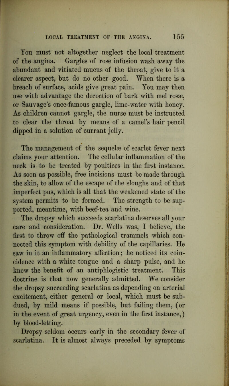 You must not altogether neglect the local treatment of the angina. Gargles of rose infusion wash away the abundant and vitiated mucus of the throat, give to it a clearer aspect, hut do no other good. When there is a breach of surface, acids give great pain. You may then use with advantage the decoction of bark with mel rosse, or Sauvage’s once-famous gargle, lime-water with honey. As children cannot gargle, the nurse must be instructed to clear the throat by means of a camel’s hair pencil dipped in a solution of currant jelly. The management of the sequelae of scarlet fever next claims your attention. The cellular inflammation of the neck is to be treated by poultices in the first instance. As soon as possible, free incisions must be made through the skin, to allow of the escape of the sloughs and of that imperfect pus, which is all that the weakened state of the system permits to be formed. The strength to be sup- ported, meantime, with beef-tea and wine. The dropsy which succeeds scarlatina deserves all your care and consideration. Dr. Wells was, I believe, the first to throw off the pathological trammels which con- nected this symptom with debility of the capillaries. He saw in it an inflammatory affection; he noticed its coin- cidence with a white tongue and a sharp pulse, and he knew the benefit of an antiphlogistic treatment. This doctrine is that now generally admitted. We consider the dropsy succeeding scarlatina as depending on arterial excitement, either general or local, which must be sub- dued, by mild means if possible, but failing them, (or in the event of great urgency, even in the first instance,) by blood-letting. Dropsy seldom occurs early in the secondary fever of scarlatina. It is almost always preceded by symptoms