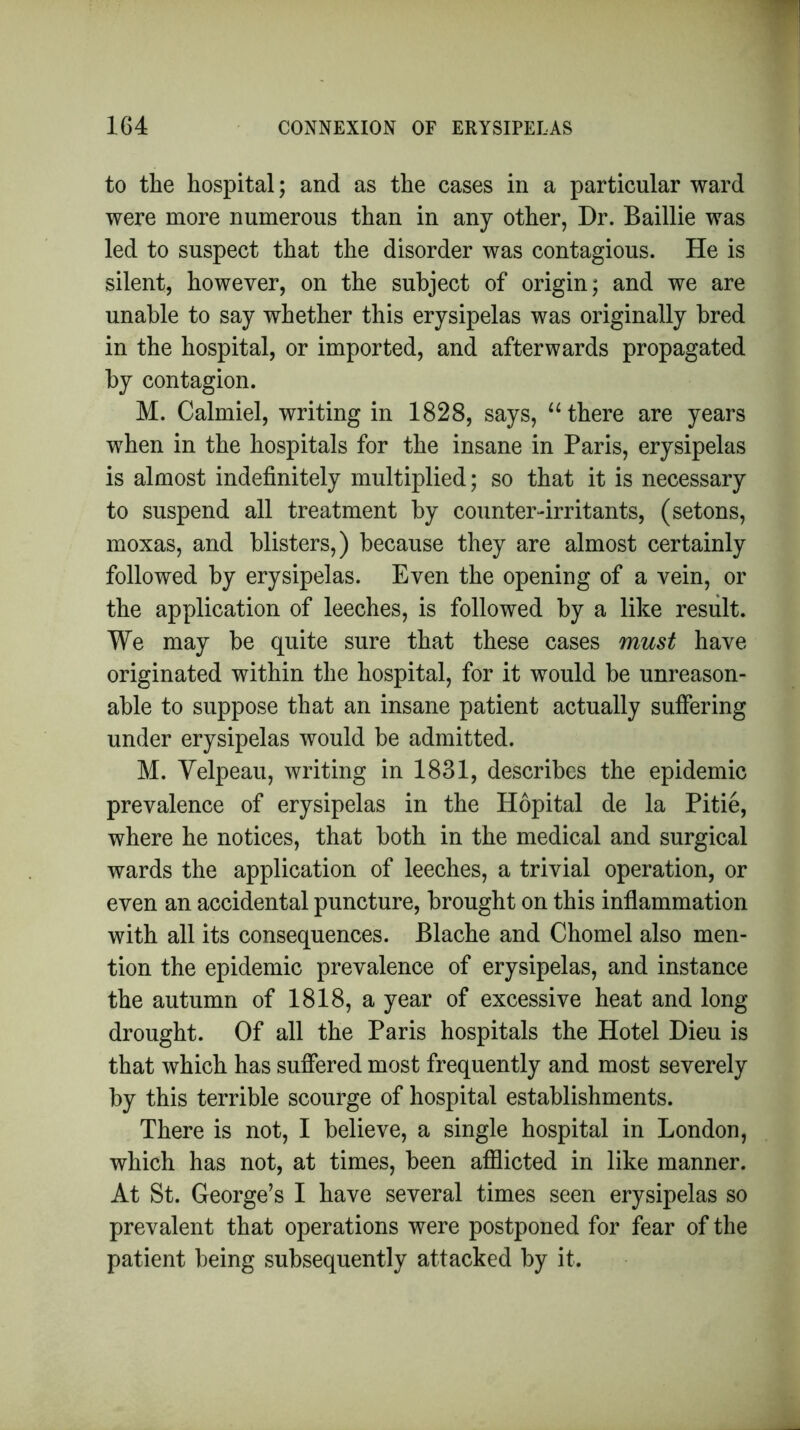 to the hospital; and as the cases in a particular ward were more numerous than in any other, Dr. Baillie was led to suspect that the disorder was contagious. He is silent, however, on the subject of origin; and we are unable to say whether this erysipelas was originally bred in the hospital, or imported, and afterwards propagated by contagion. M. Calmiel, writing in 1828, says, “ there are years when in the hospitals for the insane in Paris, erysipelas is almost indefinitely multiplied; so that it is necessary to suspend all treatment by counter-irritants, (setons, moxas, and blisters,) because they are almost certainly followed by erysipelas. Even the opening of a vein, or the application of leeches, is followed by a like result. We may be quite sure that these cases must have originated within the hospital, for it would be unreason- able to suppose that an insane patient actually suffering under erysipelas would be admitted. M. Velpeau, writing in 1831, describes the epidemic prevalence of erysipelas in the Hopital de la Pitie, where he notices, that both in the medical and surgical wards the application of leeches, a trivial operation, or even an accidental puncture, brought on this inflammation with all its consequences. Blache and Chomel also men- tion the epidemic prevalence of erysipelas, and instance the autumn of 1818, a year of excessive heat and long drought. Of all the Paris hospitals the Hotel Dieu is that which has suffered most frequently and most severely by this terrible scourge of hospital establishments. There is not, I believe, a single hospital in London, which has not, at times, been afflicted in like manner. At St. George’s I have several times seen erysipelas so prevalent that operations were postponed for fear of the patient being subsequently attacked by it.