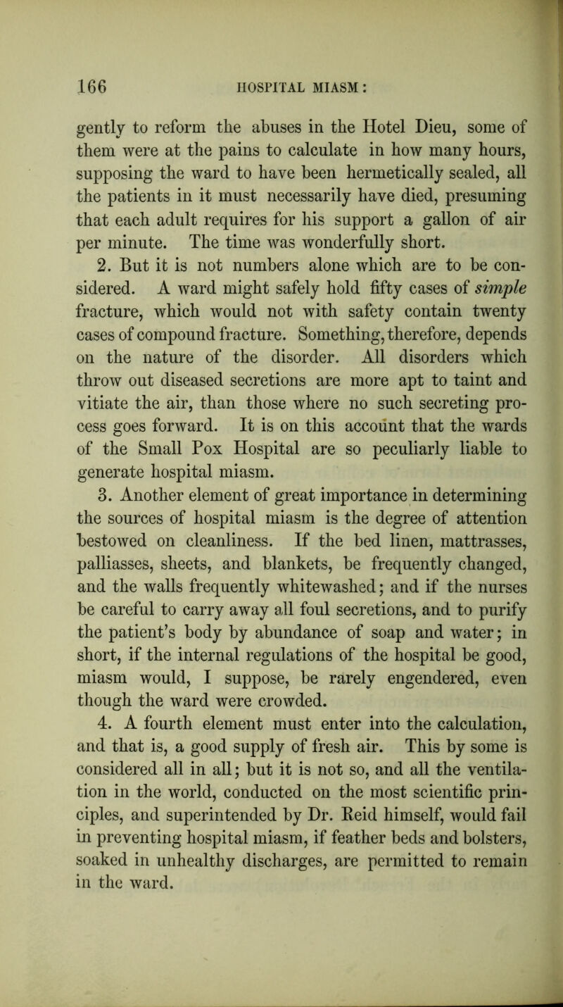 gently to reform the abuses in the Hotel Dieu, some of them were at the pains to calculate in how many hours, supposing the ward to have been hermetically sealed, all the patients in it must necessarily have died, presuming that each adult requires for his support a gallon of air per minute. The time was wonderfully short. 2. But it is not numbers alone which are to be con- sidered. A ward might safely hold fifty cases of simple fracture, which would not with safety contain twenty cases of compound fracture. Something, therefore, depends on the nature of the disorder. All disorders which throw out diseased secretions are more apt to taint and vitiate the air, than those where no such secreting pro- cess goes forward. It is on this account that the wards of the Small Pox Hospital are so peculiarly liable to generate hospital miasm. 3. Another element of great importance in determining the sources of hospital miasm is the degree of attention bestowed on cleanliness. If the bed linen, mattrasses, palliasses, sheets, and blankets, be frequently changed, and the walls frequently whitewashed; and if the nurses be careful to carry away all foul secretions, and to purify the patient’s body by abundance of soap and water; in short, if the internal regulations of the hospital be good, miasm would, I suppose, be rarely engendered, even though the ward were crowded. 4. A fourth element must enter into the calculation, and that is, a good supply of fresh air. This by some is considered all in all; but it is not so, and all the ventila- tion in the world, conducted on the most scientific prin- ciples, and superintended by Dr. Reid himself, would fail in preventing hospital miasm, if feather beds and bolsters, soaked in unhealthy discharges, are permitted to remain in the ward.