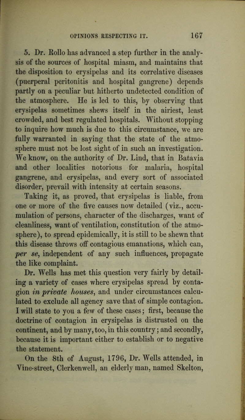 5. Dr. Kollo has advanced a step further in the analy- sis of the sources of hospital miasm, and maintains that the disposition to erysipelas and its correlative diseases (puerperal peritonitis and hospital gangrene) depends partly on a peculiar hut hitherto undetected condition of the atmosphere. He is led to this, by observing that erysipelas sometimes shews itself in the airiest, least crowded, and best regulated hospitals. Without stopping to inquire how much is due to this circumstance, we are fully warranted in saying that the state of the atmo- sphere must not be lost sight of in such an investigation. We know, on the authority of Dr. Lind, that in Batavia and other localities notorious for malaria, hospital gangrene, and erysipelas, and every sort of associated disorder, prevail with intensity at certain seasons. Taking it, as proved, that erysipelas is liable, from one or more of the five causes now detailed (viz., accu- mulation of persons, character of the discharges, want of cleanliness, want of ventilation, constitution of the atmo- sphere), to spread epidemically, it is still to be shewn that this disease throws off contagious emanations, which can, per se, independent of any such influences, propagate the like complaint. Dr. Wells has met this question very fairly by detail- ing a variety of cases where erysipelas spread by conta- gion in private houses, and under circumstances calcu- lated to exclude all agency save that of simple contagion. I will state to you a few of these cases; first, because the doctrine of contagion in erysipelas is distrusted on the continent, and by many, too, in this country; and secondly, because it is important either to establish or to negative the statement. On the 8th of August, 1796, Dr. Wells attended, in Vine-street, Clerkenwell, an elderly man, named Skelton,