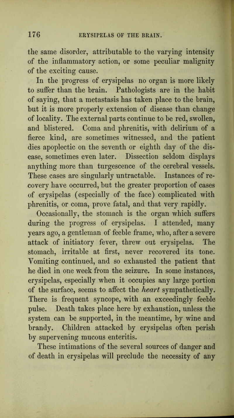 the same disorder, attributable to the varying intensity of the inflammatory action, or some peculiar malignity of the exciting cause. In the progress of erysipelas no organ is more likely to suffer than the brain. Pathologists are in the habit of saying, that a metastasis has taken place to the brain, but it is more properly extension of disease than change of locality. The external parts continue to be red, swollen, and blistered. Coma and phrenitis, with delirium of a fierce kind, are sometimes witnessed, and the patient dies apoplectic on the seventh or eighth day of the dis- ease, sometimes even later. Dissection seldom displays anything more than turgescence of the cerebral vessels. These cases are singularly untractable. Instances of re- covery have occurred, but the greater proportion of cases of erysipelas (especially of the face) complicated with phrenitis, or coma, prove fatal, and that very rapidly. Occasionally, the stomach is the organ which suffers during the progress of erysipelas. I attended, many years ago, a gentleman of feeble frame, who, after a severe attack of initiatory fever, threw out erysipelas. The stomach, irritable at first, never recovered its tone. Vomiting continued, and so exhausted the patient that he died in one week from the seizure. In some instances, erysipelas, especially when it occupies any large portion of the surface, seems to affect the heart sympathetically. There is frequent syncope, with an exceedingly feeble pulse. Death takes place here by exhaustion, unless the system can be supported, in the meantime, by wine and brandy. Children attacked by erysipelas often perish by supervening mucous enteritis. These intimations of the several sources of danger and of death in erysipelas will preclude the necessity of any