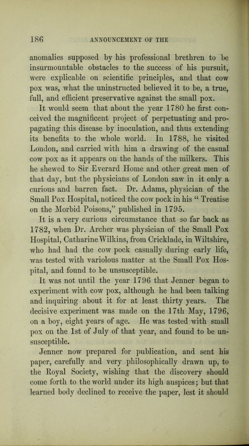 anomalies supposed by bis professional brethren to be insurmountable obstacles to the success of his pursuit, were explicable on scientific principles, and that cow pox was, what the uninstructed believed it to be, a true, full, and efficient preservative against the small pox. It would seem that about the year 1780 he first con- ceived the magnificent project of perpetuating and pro- pagating this disease by inoculation, and thus extending its benefits to the whole world. In 1788, he visited London, and carried with him a drawing of the casual cow pox as it appears on the hands of the milkers. This he shewed to Sir Everard Home and other great men of that day, but the physicians of London saw in it only a curious and barren fact. Dr. Adams, physician of the Small Pox Hospital, noticed the cow pock in his “ Treatise on the Morbid Poisons,” published in 1795. It is a very curious circumstance that so far back as 1782, when Dr. Archer was physician of the Small Pox Hospital, Catharine Wilkins, from Cricklade, in Wiltshire, who had had the cow pock casually during early life, was tested with variolous matter at the Small Pox Hos- pital, and found to be unsusceptible. It was not until the year 1796 that Jenner began to experiment with cow pox, although he had been talking and inquiring about it for at least thirty years. The decisive experiment was made on the 17th May, 1796, on a boy, eight years of age. He was tested with small pox on the 1st of July of that year, and found to be un- susceptible. Jenner now prepared for publication, and sent his paper, carefully and very philosophically drawn up, to the Royal Society, wishing that the discovery should come forth to the world under its high auspices; but that learned body declined to receive the paper, lest it should