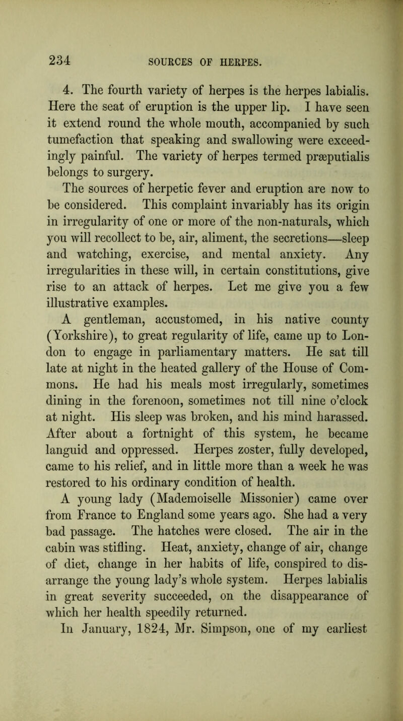 4. The fourth variety of herpes is the herpes labialis. Here the seat of eruption is the upper lip. I have seen it extend round the whole mouth, accompanied by such tumefaction that speaking and swallowing were exceed- ingly painful. The variety of herpes termed praeputialis belongs to surgery. The sources of herpetic fever and eruption are now to be considered. This complaint invariably has its origin in irregularity of one or more of the non-naturals, which you will recollect to be, air, aliment, the secretions—sleep and watching, exercise, and mental anxiety. Any irregularities in these will, in certain constitutions, give rise to an attack of herpes. Let me give you a few illustrative examples. A gentleman, accustomed, in his native county (Yorkshire), to great regularity of life, came up to Lon- don to engage in parliamentary matters. He sat till late at night in the heated gallery of the House of Com- mons. He had his meals most irregularly, sometimes dining in the forenoon, sometimes not till nine o’clock at night. His sleep was broken, and his mind harassed. After about a fortnight of this system, he became languid and oppressed. Herpes zoster, fully developed, came to his relief, and in little more than a week he was restored to his ordinary condition of health. A young lady (Mademoiselle Missonier) came over from France to England some years ago. She had a very bad passage. The hatches were closed. The air in the cabin was stifling. Heat, anxiety, change of air, change of diet, change in her habits of life, conspired to dis- arrange the young lady’s whole system. Herpes labialis in great severity succeeded, on the disappearance of which her health speedily returned. In January, 1824, Mr. Simpson, one of my earliest