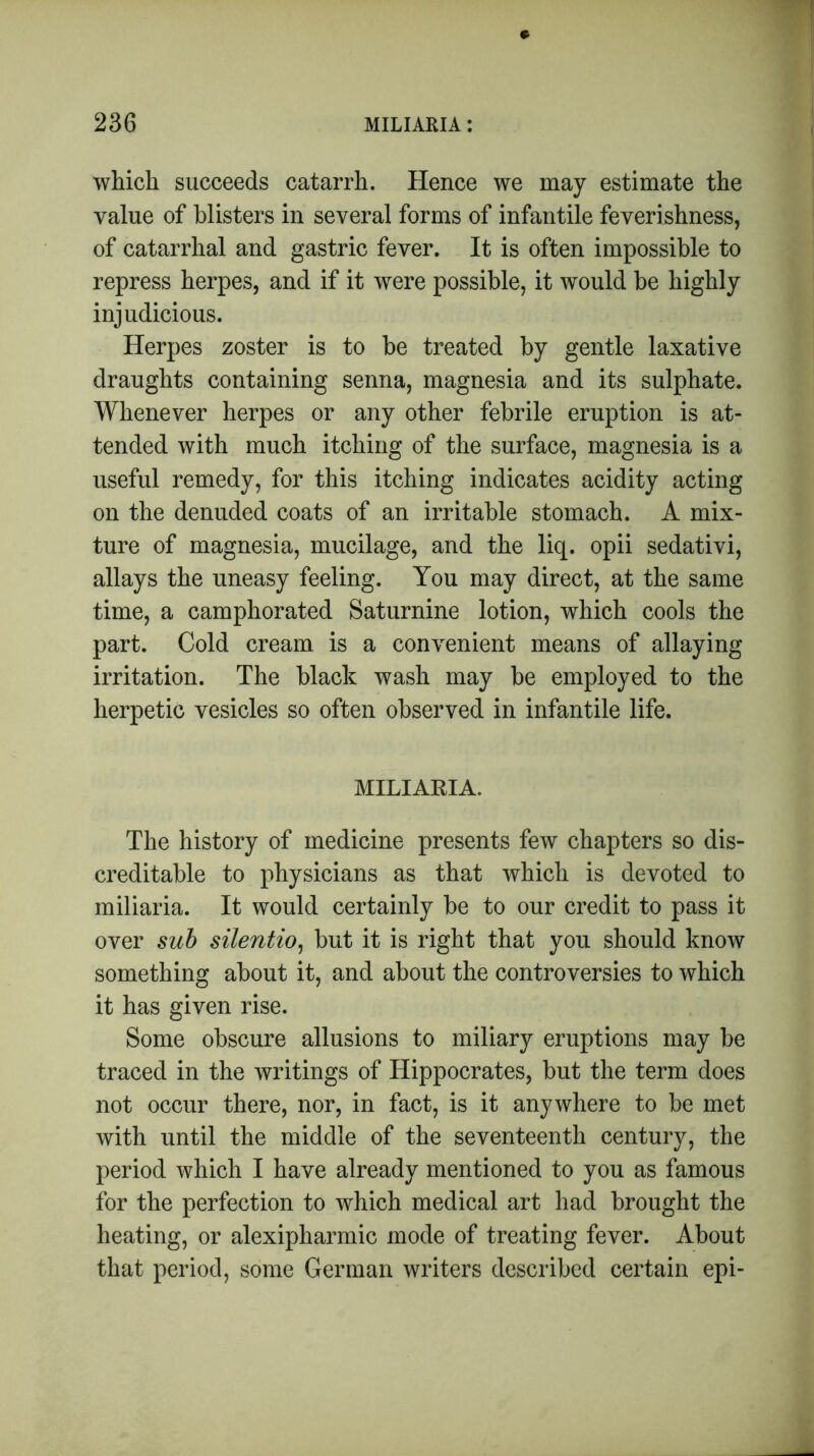 which succeeds catarrh. Hence we may estimate the value of blisters in several forms of infantile feverishness, of catarrhal and gastric fever. It is often impossible to repress herpes, and if it were possible, it would be highly injudicious. Herpes zoster is to be treated by gentle laxative draughts containing senna, magnesia and its sulphate. Whenever herpes or any other febrile eruption is at- tended with much itching of the surface, magnesia is a useful remedy, for this itching indicates acidity acting on the denuded coats of an irritable stomach. A mix- ture of magnesia, mucilage, and the liq. opii sedativi, allays the uneasy feeling. You may direct, at the same time, a camphorated Saturnine lotion, which cools the part. Cold cream is a convenient means of allaying irritation. The black wash may be employed to the herpetic vesicles so often observed in infantile life. MILIARIA. The history of medicine presents few chapters so dis- creditable to physicians as that which is devoted to miliaria. It would certainly be to our credit to pass it over sub silentio, but it is right that you should know something about it, and about the controversies to which it has given rise. Some obscure allusions to miliary eruptions may be traced in the writings of Hippocrates, but the term does not occur there, nor, in fact, is it anywhere to be met with until the middle of the seventeenth century, the period which I have already mentioned to you as famous for the perfection to which medical art had brought the heating, or alexipharmic mode of treating fever. About that period, some German writers described certain epi-