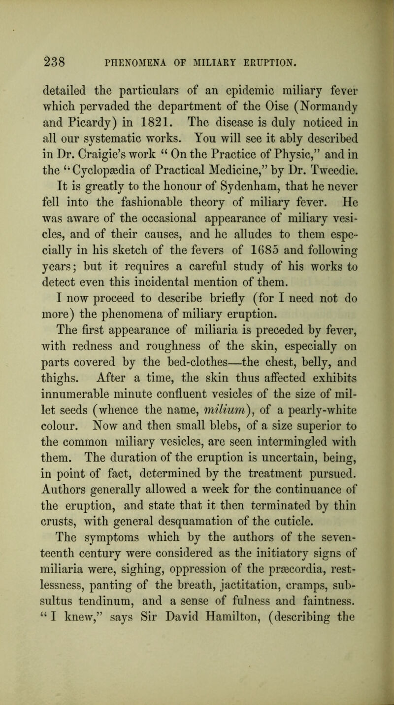 detailed the particulars of an epidemic miliary fever which pervaded the department of the Oise (Normandy and Picardy) in 1821. The disease is duly noticed in all our systematic works. You will see it ably described in Dr. Craigie’s work “ On the Practice of Physic/’ and in the Cyclopaedia of Practical Medicine,” by Dr. Tweedie. It is greatly to the honour of Sydenham, that he never fell into the fashionable theory of miliary fever. He was aware of the occasional appearance of miliary vesi- cles, and of their causes, and he alludes to them espe- cially in his sketch of the fevers of 1685 and following years; but it requires a careful study of his works to detect even this incidental mention of them. I now proceed to describe briefly (for I need not do more) the phenomena of miliary eruption. The first appearance of miliaria is preceded by fever, with redness and roughness of the skin, especially on parts covered by the bed-clothes—the chest, belly, and thighs. After a time, the skin thus affected exhibits innumerable minute confluent vesicles of the size of mil- let seeds (whence the name, milium), of a pearly-white colour. Now and then small blebs, of a size superior to the common miliary vesicles, are seen intermingled with them. The duration of the eruption is uncertain, being, in point of fact, determined by the treatment pursued. Authors generally allowed a week for the continuance of the eruption, and state that it then terminated by thin crusts, with general desquamation of the cuticle. The symptoms which by the authors of the seven- teenth century were considered as the initiatory signs of miliaria were, sighing, oppression of the praecordia, rest- lessness, panting of the breath, jactitation, cramps, sub- sultus tendinum, and a sense of fulness and faintness. “ I knew,” says Sir David Hamilton, (describing the
