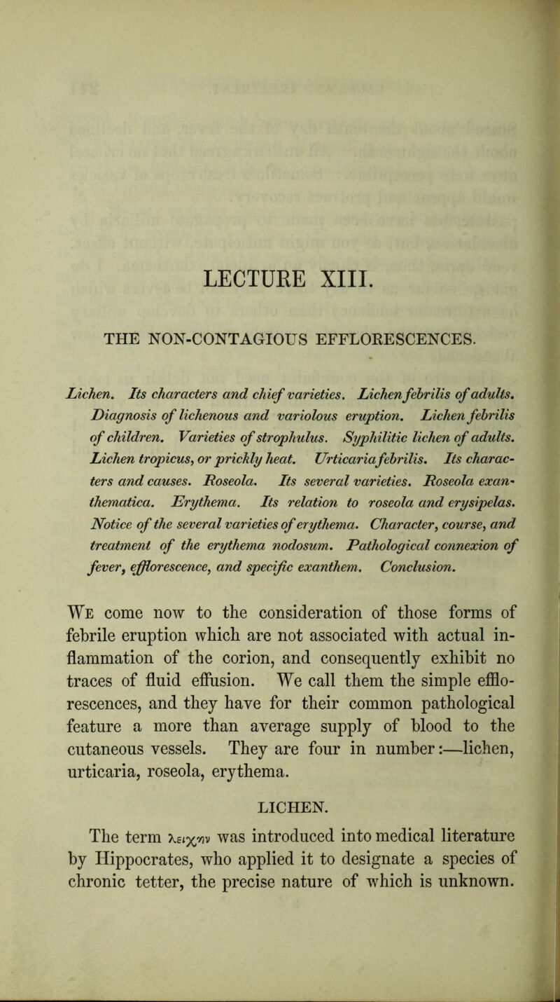LECTURE XIII. THE NON-CONTAGIOUS EFFLORESCENCES. Lichen. Its characters and chief varieties. Lichenfebrilis of adults. Diagnosis of lichenous and variolous eruption. Lichen febrilis of children. Varieties of strophulus. Syphilitic lichen of adults. Lichen tropicus, or prickly heat. Urticaria febrilis. Its charac- ters and causes. Roseola. Its several varieties. Roseola exan- thematica. Erythema. Its relation to roseola and erysipelas. Notice of the several varieties of erythema. Character, course, and treatment of the erythema nodosum. Pathological connexion of fever, efflorescence, and specific exanthem. Conclusion. We come now to the consideration of those forms of febrile eruption which are not associated with actual in- flammation of the corion, and consequently exhibit no traces of fluid effusion. We call them the simple efflo- rescences, and they have for their common pathological feature a more than average supply of blood to the cutaneous vessels. They are four in number:—lichen, urticaria, roseola, erythema. LICHEN. The term was introduced into medical literature by Hippocrates, who applied it to designate a species of chronic tetter, the precise nature of which is unknown.